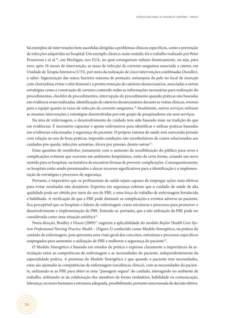 AGÊNCIA NACIONAL DE VIGILÂNCIA SANITÁRIA – ANVISA
54
há exemplos de intervenções bem sucedidas dirigidas a problemas clínicos específicos, como a prevenção
de infecções adquiridas no hospital. Um exemplo clássico, neste sentido, foi o trabalho realizado por Peter
Pronovost e et al.16
, em Michigan, nos EUA, no qual conseguiram reduzir drasticamente, ou seja, para
zero, após 18 meses de intervenção, as taxas de infecção de corrente sanguínea associada a cateter, em
Unidade de Terapia Intensiva (UTI), por meio da realização de cinco intervenções combinadas (bundles),
a saber: higienização das mãos; barreira máxima de proteção; antissepsia da pele no local de inserção
com clorexidina; evitar o sítio femoral e a pronta remoção de cateteres desnecessários, associadas a outras
estratégias como a construção de cartazes contendo todas as informações necessárias para realização do
procedimentos, checklist de procedimentos, interrupção do procedimento quando práticas não baseadas
em evidência eram realizadas, identificação de cateteres desnecessários durante as visitas clínicas, retorno
para a equipe quanto às taxas de infecção da corrente sanguínea.16
Atualmente, outros serviços utilizam
as mesmas intervenções e estratégias desenvolvidas por este grupo de pesquisadores em seus serviços.
Na área de enfermagem, o desenvolvimento do cuidado tem sido baseado mais na tradição do que
em evidências. É necessário capacitar e apoiar enfermeiros para identificar e utilizar práticas baseadas
em evidências relacionadas à segurança do paciente. O próprio sistema de saúde está exercendo pressão
com relação ao uso de boas práticas, impondo condições não reembolsáveis de custos relacionados aos
cuidados pós-queda, infecções urinárias, úlcera por pressão, dentre outras12
.
Estas questões de reembolso, juntamente com o aumento da sensibilização do público para erros e
complicações evitáveis que ocorrem em ambientes hospitalares, estão de certa forma, criando um novo
sentido para os hospitais, na tentativa de encontrar formas de prevenir complicações. Consequentemente,
os hospitais estão sendo pressionados a alocar recursos significativos para a identificação e a implemen-
tação de estratégias e processos de segurança.
Portanto, é imperativo que os profissionais de saúde sejam capazes de empregar ações mais efetivas
para evitar resultados não desejáveis. Expertos em segurança referem que o cuidado de saúde de alta
qualidade pode ser obtido por meio do uso de PBE, e uma força de trabalho de enfermagem fortalecida
e habilitada. A verificação de que a PBE pode diminuir as complicações e eventos adverso ao paciente,
fica perceptível que os hospitais e líderes de enfermagem criem estruturas e processos para promover o
desenvolvimento e implementação de PBE. Entende-se, portanto, que a não utilização da PBE pode ser
considerada como uma situação antiética12
.
Nesta direção, Bradley e Dixon (2009)15
sugerem a aplicabilidade do modelo Baylor Health Care Sys-
tem Professional Nursing Practice Model – (Figura 3) conhecido como Modelo Sinergético, na prática do
cuidado de enfermagem, pois apresenta uma visão geral dos conceitos, estruturas e processos específicos
empregados para aumentar a utilização de PBE e melhorar a segurança do paciente15
.
O Modelo Sinergético é baseado em estudos de prática e expressa claramente a importância da ar-
ticulação entre as competências de enfermagem e as necessidades do paciente, independentemente da
especialidade prática. A premissa do Modelo Sinergético é que quando o paciente tem necessidades,
estas são ajustadas às competências de enfermagem (excelência clínica), com as necessidades do pacien-
te, utilizando-se as PBE para obter-se uma “passagem segura” do cuidado, interagindo no ambiente de
trabalho, utilizando-se da colaboração dos membros de forma verdadeira, habilidade na comunicação,
liderança, recursos humanos e estrutura adequada, possibilitando, portanto uma tomada de decisão efetiva.
 