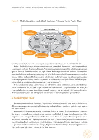 SEGURANÇA DO PACIENTE E QUALIDADE EM SERVIÇOS DE SAÚDE: UMA REFLEXÃO TEÓRICA APLICADA À PRÁTICA
55
Figura 3.	 Modelo Sinergético – Baylor Health Care System Professional Nursing Practice Model
Competência do
enfermeiro
Julgamento clínico
Invetigação clínica
Facilitação do
aprendizado
Colaboração
Sistemas pensantes
Conduta moral
Prática de cuidados
Reposta a divesidade
Necessidade do
paciente
Resiliência
Vulnerabilidade
Estabilidade
Complexidade
Disponibilidade de
recursos
Participação no
cuidado
Participação na
tomada de decisão
Previsibilidade
Excelência
clínica
Prática de enfermagem
Sinérgica
Pesquisas de
enfermagem
Resultados
ótimos do
paciente
Prática
baseada em
evidência
Habilidade
de comunicação
Colaboração
verdadeira
Recursos humanos
e estruturais adequados
Reconhecimento
significativo
Liderança
autêntica
Tomada de
decisão efetiva
AMBIENTE DE TRABALHO
Prestação
de contas
Autoridade Autonomia
PRÁTICA DE ENFERMAGEM
Passagemsegura
Necessidades
do paciente
Competências
do enfermeiro Sinergia
Fonte: Adaptado de: Bradley D, Dixon J. Staff nurses creating safe passage with Evidence-Based Practice. Nurs Clin N AM. 2009; 44:71-8115
.
Dentro do Modelo Sinergético, existem oito áreas de necessidade do paciente e oito competências de
enfermagem, conforme descritas na Figura 3. As competências de enfermagem têm definições operacionais
que são definidas de forma contínua por especialistas. As áreas pertinentes aos pacientes devem refletir
uma visão holística, sendo que a avaliação deve ir além da abordagem fisiológica do paciente, seguindo o
modelo médico tradicional. Esta abordagem holística deve incluir atividades específicas, realizadas pela
enfermagem por meio de intervenções tais como: a facilitação da aprendizagem do auto cuidado; resposta
à diversidade; e criação de ambientes de apoio e cura terapêuticas15
.
O modelo também reflete a importância dos enfermeiros serem autônomos, terem autoridade para
alterar ou modificar sua prática e a expectativa de que estes assumam a responsabilidade por suas ações
e os resultados daí esperados. Além disso, o modelo reconhece que a prática de enfermagem não ocorre
dentro de um vácuo, mas sim interage com um ambiente de trabalho complexo que o rodeia12
.
5	 Considerações finais
Enormes progressos foram feitos para a segurança do paciente nos últimos anos. Têm-se desenvolvido
diferentes estratégias, ferramentas e abordagens que estão ajudando a manter os pacientes mais seguros
em todo o mundo.
Contudo, torna-se necessário avançar e reforçar as defesas no sistema de saúde por inteiro. Esta ques-
tão deve ser repensada, sem eminentemente aventar a possibilidade de culpar os indivíduos envolvidos
no processo. Isso não quer dizer que os indivíduos nunca devem ser responsabilizados por suas ações.
No entanto, contando com a abordagem de culpa por si só, a condução dos problemas é feita de maneira
superficial, impedindo a utilização de estratégia correta e eficaz para melhorar a segurança do paciente.
O que se tem visto frequentemente é a punição do profissional e a manutenção de sistemas precários e de
risco inalterados, colocando a população em risco constante.
 