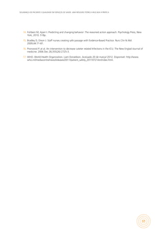 SEGURANÇA DO PACIENTE E QUALIDADE EM SERVIÇOS DE SAÚDE: UMA REFLEXÃO TEÓRICA APLICADA À PRÁTICA
57
14.	 Fishbein M, Ajzen I. Predicting and changing behavior: The reasoned action approach. Psychology Press, New
York, 2010. 518p.
15.	 Bradley D, Dixon J. Staff nurses creating safe passage with Evidence-Based Practice. Nurs Clin N AM.
2009;44:71-81.
16.	 Pronovost P. at al. An intervention to decrease cateter related Infections in the ICU. The New Englad Journal of
medicine. 2006 Dec 28;355(26):2725-3.
17.	 WHO. World Health Organization. Liam Donaldson. Acessado 20 de março/ 2012. Disponível: http://www.
who.int/mediacentre/news/releases/2011/patient_safety_20110721/en/index.html.
 