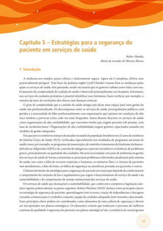 59
Capítulo 5 – Estratégias para a segurança do
paciente em serviços de saúde
Walter Mendes
Maria de Lourdes de Oliveira Moura
1	 Introdução
A medicina era simples, pouco efetiva e relativamente segura. Agora ela é complexa, efetiva, mas
potencialmente perigosa1
. Esta frase do pediatra inglês Cyrill Chantler resume bem as mudanças pelas
quais os serviços de saúde vêm passando, sendo necessário que os gestores saibam como lidar com isso.
O aumento da complexidade do cuidado de saúde é observado principalmente nos hospitais. Entretanto,
nos serviços de cuidados primários é possível identificar esse fenômeno, basta verificar, por exemplo, o
número de itens do receituário dos idosos com doenças crônicas.
O grau de complexidade que o cuidado de saúde atingiu não deixa mais espaço para uma gestão de
saúde não profissionalizada. Os descompassos entre os serviços de saúde, principalmente públicos, mal
geridos e a necessidade de lidar profissionalmente com organizações que operam em condições de alto
risco tendem a provocar crises cada vez mais frequentes. James Reason descreve os serviços de saúde
como organizações de alta confiabilidade, que executam tarefas que exigem precisão sob pressão, com
taxa de incidentes baixa2
. Organizações de alta confiabilidade exigem gestores capacitados atuando em
modelos de gestão adequados.
Em que pese os inúmeros avanços alcançados na saúde da população brasileira nos 22 anos de existência
do Sistema Único de Saúde (SUS), verificados especialmente nos resultados de programas nacionais de
saúde como, por exemplo, os programas de imunização, de controle e tratamento da Síndrome da Imuno-
deficiência Adquirida (AIDS) e do controle do tabagismo, é preciso reconhecer a existência de problemas
graves, principalmente na qualidade dos cuidados. Há uma necessidade crescente de melhorias na gestão
dos serviços de saúde de forma a minimizar os principais problemas enfrentados atualmente pelo sistema
de saúde, tais como a falta de recursos materiais e humanos, as inúmeras filas e o retorno de pacientes
sem atendimento, a falta de leitos, as falhas de segurança na assistência prestada aos pacientes e outros.
Odesenvolvimentodeestratégiasparaasegurançadopacienteemnossopaís dependedoconhecimento
e cumprimento do conjunto de leis e regulamentos que regem o funcionamento do serviço de saúde e da
sustentabilidade e do cumprimento de missão institucional dos serviços de saúde.
Os serviços de saúde que alcançaram a sustentabilidade, que conhecem e cumprem a legislação sani-
tária vigente podem almejar os passos seguintes. Robert Wachter (2010)3
destaca como princípios chaves
na estratégia de segurança do paciente: aprendizagem com os erros; criação de redundâncias e checagens
cruzadas; comunicação e o trabalho conjunto; equipe de cuidados adequada, bem treinada e descansada.
Esses princípios chave podem ser considerados como elementos de uma cultura de segurança e devem
ser incorporados nos planos estratégicos. Os elementos centrais que traduzem o processo de melhoria
contínua da qualidade e segurança do paciente nos planos estratégicos4
são: a existência de um programa
 