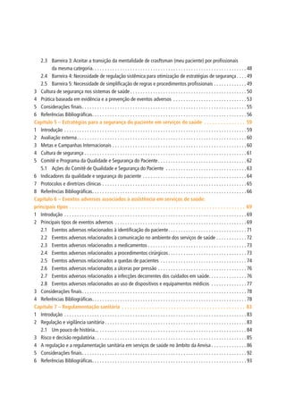 2.3	 Barreira 3:Aceitar a transição da mentalidade de crasftsman (meu paciente) por profissionais
da mesma categoria. .  .  .  .  .  .  .  .  .  .  .  .  .  .  .  .  .  .  .  .  .  .  .  .  .  .  .  .  .  .  .  .  .  .  .  .  .  .  .  .  .  .  .  .  .  .  .  .  .  .  .  .  .  .  .  .  .  .  .  . 48
2.4	 Barreira 4: Necessidade de regulação sistêmica para otimização de estratégias de segurança.  .  .  . 49
2.5	 Barreira 5: Necessidade de simplificação de regras e procedimentos profissionais.  .  .  .  .  .  .  .  .  .  .  .  . 49
3	 Cultura de segurança nos sistemas de saúde.  .  .  .  .  .  .  .  .  .  .  .  .  .  .  .  .  .  .  .  .  .  .  .  .  .  .  .  .  .  .  .  .  .  .  .  .  .  .  .  .  .  .  .  .  . 50
4	 Prática baseada em evidência e a prevenção de eventos adversos .  .  .  .  .  .  .  .  .  .  .  .  .  .  .  .  .  .  .  .  .  .  .  .  .  .  .  .  . 53
5	 Considerações finais. .  .  .  .  .  .  .  .  .  .  .  .  .  .  .  .  .  .  .  .  .  .  .  .  .  .  .  .  .  .  .  .  .  .  .  .  .  .  .  .  .  .  .  .  .  .  .  .  .  .  .  .  .  .  .  .  .  .  .  .  .  .  .  . 55
6	 Referências Bibliográficas. .  .  .  .  .  .  .  .  .  .  .  .  .  .  .  .  .  .  .  .  .  .  .  .  .  .  .  .  .  .  .  .  .  .  .  .  .  .  .  .  .  .  .  .  .  .  .  .  .  .  .  .  .  .  .  .  .  .  .  . 56
Capítulo 5 – Estratégias para a segurança do paciente em serviços de saúde .  .  .  .  .  .  .  .  .  .  .  .  .  .  .  . 59
1	Introdução.  .  .  .  .  .  .  .  .  .  .  .  .  .  .  .  .  .  .  .  .  .  .  .  .  .  .  .  .  .  .  .  .  .  .  .  .  .  .  .  .  .  .  .  .  .  .  .  .  .  .  .  .  .  .  .  .  .  .  .  .  .  .  .  .  .  .  .  .  .  .  . 59
2	 Avaliação externa. .  .  .  .  .  .  .  .  .  .  .  .  .  .  .  .  .  .  .  .  .  .  .  .  .  .  .  .  .  .  .  .  .  .  .  .  .  .  .  .  .  .  .  .  .  .  .  .  .  .  .  .  .  .  .  .  .  .  .  .  .  .  .  .  .  . 60
3	 Metas e Campanhas Internacionais.  .  .  .  .  .  .  .  .  .  .  .  .  .  .  .  .  .  .  .  .  .  .  .  .  .  .  .  .  .  .  .  .  .  .  .  .  .  .  .  .  .  .  .  .  .  .  .  .  .  .  .  . 60
4	 Cultura de segurança.  .  .  .  .  .  .  .  .  .  .  .  .  .  .  .  .  .  .  .  .  .  .  .  .  .  .  .  .  .  .  .  .  .  .  .  .  .  .  .  .  .  .  .  .  .  .  .  .  .  .  .  .  .  .  .  .  .  .  .  .  .  .  . 61
5	 Comitê e Programa da Qualidade e Segurança do Paciente. .  .  .  .  .  .  .  .  .  .  .  .  .  .  .  .  .  .  .  .  .  .  .  .  .  .  .  .  .  .  .  .  .  . 62
5.1	 Ações do Comitê de Qualidade e Segurança do Paciente .  .  .  .  .  .  .  .  .  .  .  .  .  .  .  .  .  .  .  .  .  .  .  .  .  .  .  .  .  .  .  . 63
6	 Indicadores da qualidade e segurança do paciente.  .  .  .  .  .  .  .  .  .  .  .  .  .  .  .  .  .  .  .  .  .  .  .  .  .  .  .  .  .  .  .  .  .  .  .  .  .  .  .  . 64
7	 Protocolos e diretrizes clínicas.  .  .  .  .  .  .  .  .  .  .  .  .  .  .  .  .  .  .  .  .  .  .  .  .  .  .  .  .  .  .  .  .  .  .  .  .  .  .  .  .  .  .  .  .  .  .  .  .  .  .  .  .  .  .  .  . 65
8	 Referências Bibliográficas. .  .  .  .  .  .  .  .  .  .  .  .  .  .  .  .  .  .  .  .  .  .  .  .  .  .  .  .  .  .  .  .  .  .  .  .  .  .  .  .  .  .  .  .  .  .  .  .  .  .  .  .  .  .  .  .  .  .  .  . 66
Capítulo 6 – Eventos adversos associados à assistência em serviços de saúde:
principais tipos.  .  .  .  .  .  .  .  .  .  .  .  .  .  .  .  .  .  .  .  .  .  .  .  .  .  .  .  .  .  .  .  .  .  .  .  .  .  .  .  .  .  .  .  .  .  .  .  .  .  .  .  .  .  .  .  .  .  .  .  .  .  .  .  . 69
1	Introdução.  .  .  .  .  .  .  .  .  .  .  .  .  .  .  .  .  .  .  .  .  .  .  .  .  .  .  .  .  .  .  .  .  .  .  .  .  .  .  .  .  .  .  .  .  .  .  .  .  .  .  .  .  .  .  .  .  .  .  .  .  .  .  .  .  .  .  .  .  .  .  . 69
2	 Principais tipos de eventos adversos .  .  .  .  .  .  .  .  .  .  .  .  .  .  .  .  .  .  .  .  .  .  .  .  .  .  .  .  .  .  .  .  .  .  .  .  .  .  .  .  .  .  .  .  .  .  .  .  .  .  .  . 69
2.1	 Eventos adversos relacionados à identificação do paciente. .  .  .  .  .  .  .  .  .  .  .  .  .  .  .  .  .  .  .  .  .  .  .  .  .  .  .  .  .  . 71
2.2	 Eventos adversos relacionados à comunicação no ambiente dos serviços de saúde.  .  .  .  .  .  .  .  .  .  .  . 72
2.3	 Eventos adversos relacionados a medicamentos.  .  .  .  .  .  .  .  .  .  .  .  .  .  .  .  .  .  .  .  .  .  .  .  .  .  .  .  .  .  .  .  .  .  .  .  .  .  . 73
2.4	 Eventos adversos relacionados a procedimentos cirúrgicos. .  .  .  .  .  .  .  .  .  .  .  .  .  .  .  .  .  .  .  .  .  .  .  .  .  .  .  .  .  . 73
2.5	 Eventos adversos relacionados a quedas de pacientes .  .  .  .  .  .  .  .  .  .  .  .  .  .  .  .  .  .  .  .  .  .  .  .  .  .  .  .  .  .  .  .  .  . 74
2.6	 Eventos adversos relacionados a úlceras por pressão.  .  .  .  .  .  .  .  .  .  .  .  .  .  .  .  .  .  .  .  .  .  .  .  .  .  .  .  .  .  .  .  .  .  . 76
2.7	 Eventos adversos relacionados a infecções decorrentes dos cuidados em saúde. .  .  .  .  .  .  .  .  .  .  .  .  .  . 76
2.8	 Eventos adversos relacionados ao uso de dispositivos e equipamentos médicos .  .  .  .  .  .  .  .  .  .  .  .  .  . 77
3	 Considerações finais. .  .  .  .  .  .  .  .  .  .  .  .  .  .  .  .  .  .  .  .  .  .  .  .  .  .  .  .  .  .  .  .  .  .  .  .  .  .  .  .  .  .  .  .  .  .  .  .  .  .  .  .  .  .  .  .  .  .  .  .  .  .  .  . 78
4	 Referências Bibliográficas. .  .  .  .  .  .  .  .  .  .  .  .  .  .  .  .  .  .  .  .  .  .  .  .  .  .  .  .  .  .  .  .  .  .  .  .  .  .  .  .  .  .  .  .  .  .  .  .  .  .  .  .  .  .  .  .  .  .  .  . 78
Capítulo 7 – Regulamentação sanitária .  .  .  .  .  .  .  .  .  .  .  .  .  .  .  .  .  .  .  .  .  .  .  .  .  .  .  .  .  .  .  .  .  .  .  .  .  .  .  .  .  .  .  .  .  . 83
1	Introdução.  .  .  .  .  .  .  .  .  .  .  .  .  .  .  .  .  .  .  .  .  .  .  .  .  .  .  .  .  .  .  .  .  .  .  .  .  .  .  .  .  .  .  .  .  .  .  .  .  .  .  .  .  .  .  .  .  .  .  .  .  .  .  .  .  .  .  .  .  .  .  . 83
2	 Regulação e vigilância sanitária.  .  .  .  .  .  .  .  .  .  .  .  .  .  .  .  .  .  .  .  .  .  .  .  .  .  .  .  .  .  .  .  .  .  .  .  .  .  .  .  .  .  .  .  .  .  .  .  .  .  .  .  .  .  .  . 83
2.1	 Um pouco de história....  .  .  .  .  .  .  .  .  .  .  .  .  .  .  .  .  .  .  .  .  .  .  .  .  .  .  .  .  .  .  .  .  .  .  .  .  .  .  .  .  .  .  .  .  .  .  .  .  .  .  .  .  .  .  .  .  . 84
3	 Risco e decisão regulatória. .  .  .  .  .  .  .  .  .  .  .  .  .  .  .  .  .  .  .  .  .  .  .  .  .  .  .  .  .  .  .  .  .  .  .  .  .  .  .  .  .  .  .  .  .  .  .  .  .  .  .  .  .  .  .  .  .  .  . 85
4	 A regulação e a regulamentação sanitária em serviços de saúde no âmbito da Anvisa.  .  .  .  .  .  .  .  .  .  .  .  .  . 86
5	 Considerações finais. .  .  .  .  .  .  .  .  .  .  .  .  .  .  .  .  .  .  .  .  .  .  .  .  .  .  .  .  .  .  .  .  .  .  .  .  .  .  .  .  .  .  .  .  .  .  .  .  .  .  .  .  .  .  .  .  .  .  .  .  .  .  .  . 92
6	 Referências Bibliográficas. .  .  .  .  .  .  .  .  .  .  .  .  .  .  .  .  .  .  .  .  .  .  .  .  .  .  .  .  .  .  .  .  .  .  .  .  .  .  .  .  .  .  .  .  .  .  .  .  .  .  .  .  .  .  .  .  .  .  .  . 93
 