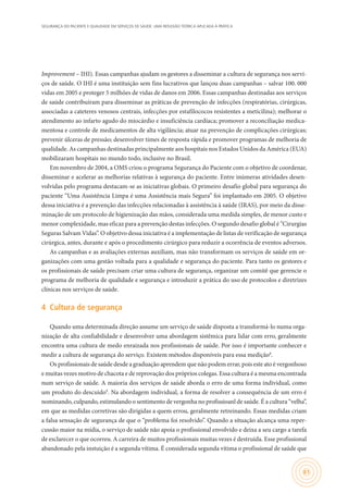 SEGURANÇA DO PACIENTE E QUALIDADE EM SERVIÇOS DE SAÚDE: UMA REFLEXÃO TEÓRICA APLICADA À PRÁTICA
61
Improvement – IHI). Essas campanhas ajudam os gestores a disseminar a cultura de segurança nos servi-
ços de saúde. O IHI é uma instituição sem fins lucrativos que lançou duas campanhas – salvar 100. 000
vidas em 2005 e proteger 5 milhões de vidas de danos em 2006. Essas campanhas destinadas aos serviços
de saúde contribuíram para disseminar as práticas de prevenção de infecções (respiratórias, cirúrgicas,
associadas a cateteres venosos centrais, infecções por estafilococos resistentes a meticilina); melhorar o
atendimento ao infarto agudo do miocárdio e insuficiência cardíaca; promover a reconciliação medica-
mentosa e controle de medicamentos de alta vigilância; atuar na prevenção de complicações cirúrgicas;
prevenir úlceras de pressão; desenvolver times de resposta rápida e promover programas de melhoria de
qualidade. As campanhas destinadas principalmente aos hospitais nos Estados Unidos da América (EUA)
mobilizaram hospitais no mundo todo, inclusive no Brasil.
Em novembro de 2004, a OMS criou o programa Segurança do Paciente com o objetivo de coordenar,
disseminar e acelerar as melhorias relativas à segurança do paciente. Entre inúmeras atividades desen-
volvidas pelo programa destacam-se as iniciativas globais. O primeiro desafio global para segurança do
paciente “Uma Assistência Limpa é uma Assistência mais Segura” foi implantado em 2005. O objetivo
dessa iniciativa é a prevenção das infecções relacionadas à assistência à saúde (IRAS), por meio da disse-
minação de um protocolo de higienização das mãos, considerada uma medida simples, de menor custo e
menor complexidade, mas eficaz para a prevenção destas infecções. O segundo desafio global é “Cirurgias
Seguras Salvam Vidas”. O objetivo dessa iniciativa é a implementação de listas de verificação de segurança
cirúrgica, antes, durante e após o procedimento cirúrgico para reduzir a ocorrência de eventos adversos.
As campanhas e as avaliações externas auxiliam, mas não transformam os serviços de saúde em or-
ganizações com uma gestão voltada para a qualidade e segurança do paciente. Para tanto os gestores e
os profissionais de saúde precisam criar uma cultura de segurança, organizar um comitê que gerencie o
programa de melhoria de qualidade e segurança e introduzir a prática do uso de protocolos e diretrizes
clínicas nos serviços de saúde.
4	 Cultura de segurança
Quando uma determinada direção assume um serviço de saúde disposta a transformá-lo numa orga-
nização de alta confiabilidade e desenvolver uma abordagem sistêmica para lidar com erro, geralmente
encontra uma cultura de medo enraizada nos profissionais de saúde. Por isso é importante conhecer e
medir a cultura de segurança do serviço. Existem métodos disponíveis para essa medição8
.
Os profissionais de saúde desde a graduação aprendem que não podem errar, pois este ato é vergonhoso
e muitas vezes motivo de chacota e de reprovação dos próprios colegas. Essa cultura é a mesma encontrada
num serviço de saúde. A maioria dos serviços de saúde aborda o erro de uma forma individual, como
um produto do descuido9
. Na abordagem individual, a forma de resolver a consequência de um erro é
nominando, culpando, estimulando o sentimento de vergonha no profissioanl de saúde. É a cultura “velha”,
em que as medidas corretivas são dirigidas a quem errou, geralmente retreinando. Essas medidas criam
a falsa sensação de segurança de que o “problema foi resolvido”. Quando a situação alcança uma reper-
cussão maior na mídia, o serviço de saúde não apoia o profissional envolvido e deixa a seu cargo a tarefa
de esclarecer o que ocorreu. A carreira de muitos profissionais muitas vezes é destruída. Esse profissional
abandonado pela instuição é a segunda vítima. É considerada segunda vítima o profissional de saúde que
 