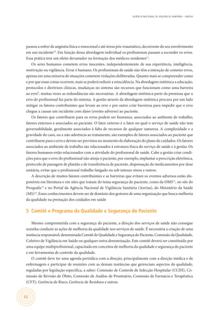 AGÊNCIA NACIONAL DE VIGILÂNCIA SANITÁRIA – ANVISA
62
passou a sofrer de angústia física e emocional e até stress pós-traumático, decorrente do seu envolvimento
em um incidente10
. Em função dessa abordagem individual os profissionais passam a esconder os erros.
Essa prática tem um efeito devastador na formação dos médicos residentes11
.
Os seres humanos cometem erros inocentes, independentemente de sua experiência, inteligência,
motivação ou vigilância. Errar é humano. Os profissionais de saúde não têm a intenção de cometer erros,
apenas em uma minoria de situações cometem violações deliberadas. Quanto mais se compreender como
e por que essas coisas ocorrem, mais se poderá reduzir a reincidência. Na abordagem sistêmica a educação,
protocolos e diretrizes clínicas, mudanças no sistema são recursos que funcionam como uma barreira
ao erro9
, muitas vezes as redundâncias são necessárias. A abordagem sistêmica parte da premissa que o
erro do profissional faz parte do sistema. A gestão através da abordagem sistêmica procura por um lado
mitigar os fatores contribuintes que levam ao erro e por outro criar barreiras para impedir que o erro
chegue a causar um incidente com dano (evento adverso) ao paciente.
Os fatores que contribuem para os erros podem ser humanos, associados ao ambiente de trabalho,
fatores externos e associados ao paciente. O fator externo é o fator no qual o serviço de saúde não tem
governabilidade, geralmente associados à falta de recursos de qualquer natureza. A complexidade e a
gravidade do caso, ou a não aderência ao tratamento, são exemplos de fatores associados ao paciente que
contribuem para o erro e devem ser previstos no momento de elaboração do plano de cuidados. Os fatores
associados ao ambiente de trabalho são relacionados à estrutura física do serviço de saúde e à gestão. Os
fatores humanos estão relacionados com a atividade do profissional de saúde. Cabe a gestão criar condi-
ções para que o erro do profissional não atinja o paciente, por exemplo, implantar a prescrição eletrônica,
protocolo de passagem de plantão e de transferência de paciente, dispensação de medicamentos por dose
unitária, evitar que o profissional trabalhe fatigado ou sob intenso stress e outros.
A descrição de muitos fatores contribuintes e as barreiras que evitam os eventos adversos estão dis-
poníveis em literatura e em sites que tratam do tema segurança do paciente, como da OMS12
, no site do
Proqualis13
e no Portal da Agência Nacional de Vigilância Sanitária (Anvisa), do Ministério da Saúde
(MS)14
. Esses conhecimentos devem ser de domínio dos gestores de uma organização que busca melhoria
da qualidade na prestação dos cuidados em saúde
5	 Comitê e Programa da Qualidade e Segurança do Paciente
Mesmo comprometida com a segurança do paciente, a direção dos serviços de saúde não consegue
sozinha conduzir as ações de melhoria da qualidade nos serviços de saúde. É necessária a criação de uma
instância responsável, denominada Comitê de Qualidade e Segurança do Paciente, Comissão da Qualidade,
Coletivo de Vigilância em Saúde ou qualquer outra denominação. Este comitê deverá ser constituído por
uma equipe multiprofissional, capacitada em conceitos de melhoria da qualidade e segurança do paciente
e em ferramentas de controle da qualidade.
O comitê deve ter uma agenda periódica com a direção, principalmente com a direção médica e de
enfermagem e participar de reuniões com as demais instâncias que gerenciam aspectos da qualidade,
reguladas por legislação específica, a saber: Comissão de Controle de Infecção Hospitalar (CCIH), Co-
missão de Revisão de Óbito, Comissão de Análise de Prontuário, Comissão de Farmácia e Terapêutica
(CFT), Gerência de Risco, Gerência de Resíduos e outras.
 
