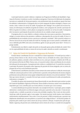 SEGURANÇA DO PACIENTE E QUALIDADE EM SERVIÇOS DE SAÚDE: UMA REFLEXÃO TEÓRICA APLICADA À PRÁTICA
63
A principal tarefa do comitê é elaborar e implantar um Programa de Melhoria de Qualidade e Segu-
rança do Paciente e monitorar as ações vinculadas ao programa. O processo de elaboração do programa
necessita ser conduzido de forma participativa, com profissionais tanto da assistência, quanto das áreas
de ambiente e administrativa. O programa deve ser parte integrante do plano estratégico e basear-se na
missão, visão e valores do serviço de saúde. O programa deve dialogar com os planos de recursos hu-
manos, de informação, de ambiente, de gestão de resíduos, com o programa de controle e prevenção de
IRAS, de gestão de resíduos e outros planos ou programas existentes no serviço de saúde. O programa
deve incorporar a participação do paciente na decisão do seu cuidado, sempre que possível.
O programa deve ter como objetivo a redução contínua dos riscos para os pacientes e funcionários,
mitigar os eventos adversos dos pacientes e melhorar o desempenho dos serviços de saúde. O risco é a
probabilidade de um incidente ocorrer e precisa ser conhecido e calculado14
. Não é possível conhecer os
diversos riscos de um serviço de saúde sem medi-los. O perigo, que no senso comum é confundido com
risco é definido pela OMS como uma circunstância, agente ou ação que pode causar dano15
. O risco é o
perigo medido.
Evidentemente esse objetivo amplo não pode ser alcançado apenas pelas atividades do comitê. Deve
ser de responsabilidade de todos os setores do serviço de saúde, cabendo ao comitê a coordenação.
5.1	 Ações do Comitê de Qualidade e Segurança do Paciente
Existem fatores contribuintes do erro e entendê-los é muito importante. O Comitê precisa avaliar a
presença desses fatores no dia a dia do serviço. Muitas vezes as atividades da rotina, sejam clínicas ou
do ambiente, ajudam a entender o fator envolvido no erro, como por exemplo, o relatório da CCIH, ou
da Comissão de Revisão de Óbito. Outras vezes, só é possível avaliar o fator contribuinte do erro através
da realização de uma pesquisa. A pesquisa permite conhecer a realidade local. O comitê deve incentivar
e participar de projetos de pesquisa sobre segurança do paciente de forma integrada com os centros de
pesquisa do serviço ou de instituições parceiras.
O fator humano contribuinte associado ao maior número de eventos adversos é a falta de comunicação.
A falha de comunicação pode ser entre o profissional e o paciente; entre profissionais da mesma categoria
profissional; entre profissionais numa equipe multiprofissional e durante a troca de turno/plantão16
. Outro
fator que merece atenção é a exaustão (bornout) que acomete os profissionais de saúde, principalmente,
enfermeiros e cirurgiões 17,18
.
O modelo do queijo suíço proposto por James Reason pode ser uma alternativa para nortear as ações
do Comitê de Qualidade e Segurança do Paciente. Nesse modelo as barreiras, muitas vezes redundâncias,
impendem que o erro contribua para um evento adverso, ou mesmo que o erro aconteça.
A correta identificação do paciente internado é um exemplo de barreira. A princípio, parece simples
administrar o medicamento ou a bolsa de sangue certos para o paciente certo, mas não é. Como já men-
cionado antes, o cuidado ao paciente se tornou uma atividade complexa. Não é mais um único profis-
sional que cuida do paciente, agora é uma equipe. Um mesmo paciente recebe muitas vezes inúmeros
medicamentos simultaneamente. Para evitar a troca de paciente a OMS recomenda que o paciente seja
duplamente identificado com uma pulseira e se possível com código de barra19
. As barreiras podem ser
propostas pelo comitê ou por outros setores do serviço, inclusive a direção. A maioria das ações de qua-
lidade e segurança do paciente será conduzida por outros setores do serviço e o comitê terá um papel de
 