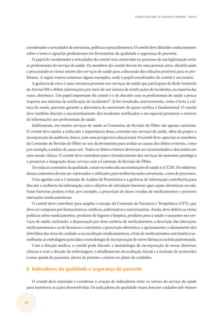 AGÊNCIA NACIONAL DE VIGILÂNCIA SANITÁRIA – ANVISA
64
coordenador e articulador de estruturas, políticas e procedimentos. O comitê deve difundir conhecimentos
sobre o tema e capacitar profissionais em ferramentas da qualidade e segurança do paciente.
O papel de coordenador e articulador do comitê será construído no processo de sua legitimação entre
os profissionais do serviço de saúde. Os membros do comitê devem ter uma postura ativa, identificando
e procurando os vários setores dos serviços de saúde para a discussão das soluções possíveis para os pro-
blemas. A seguir vamos comentar alguns exemplos, onde o papel coordenador do comitê é necessário.
A gerência de risco é uma estrutura presente nos serviços de saúde que participam da Rede Sentinela
da Anvisa/MS e obtém informações por meio de um sistema de notificações de incidentes, na maioria das
vezes, eletrônico. Um papel importante do comitê é o de discutir com os profissionais de saúde a pouca
resposta aos sistemas de notificação de incidentes20
. Já foi ressaltado, anteriormente, como é forte a cul-
tura do medo, portanto garantir a alternativa do anonimato de quem notifica é fundamental. O comitê
deve também discutir o encaminhamento dos incidentes notificados e em especial promover o retorno
de informações aos profissionais de saúde.
Infelizmente, em muitos serviços de saúde as Comissões de Revisão de Óbito são apenas cartoriais.
O comitê deve ajudar a rediscutir a importância dessa comissão nos serviços de saúde, além de propor a
incorporação da auditoria clínica, com uma perspectiva educacional. O comitê deve capacitar os membros
da Comissão de Revisão de Óbito no uso da ferramenta para avaliar as causas dos óbitos evitáveis, como
por exemplo, a análise de causa raiz. Todos os óbitos evitáveis deveriam ser encaminhados e discutidos em
uma sessão clínica. O comitê deve contribuir para o fortalecimento dos serviços de anatomia patológica
e promover a integração desse serviço com a Comissão de Revisão de Óbito.
Detodasas comissões da qualidade,amais reconhecida nas instituições de saúdeéaCCIH. Os relatórios
dessas comissões devem ser valorizados e utilizados para melhorias tanto estruturais, como de processos.
Uma agenda com a Comissão de Análise de Prontuários e a gerência de informação contribuiria para
discutir a melhoria da informação com o objetivo de introduzir barreiras quer sejam eletrônicas ou não.
Essas barreiras podem evitar, por exemplo, a prescrição de doses erradas de medicamentos e possíveis
interações medicamentosas.
O comitê deve contribuir para ampliar o escopo da Comissão de Farmácia e Terapêutica (CFT), que
deve ser composta por farmacêuticos, médicos, enfermeiros e nutricionistas. Ainda, deve definir as várias
políticas sobre medicamentos, produtos de higiene e limpeza, produtos para a saúde e saneantes nos ser-
viços de saúde, incluindo: a dispensação por dose unitária de medicamentos; a descrição das interações
medicamentosas e as de fármacos e nutrientes; a prescrição eletrônica; o aprazamento; o afastamento dos
eletrólitos das áreas de cuidado; a reconciliação medicamentosa, a lista de medicamentos com fonética se-
melhante; as embalagens parecidas e metodologia de incorporação de novos fármacos na lista padronizada.
Com a direção médica, o comitê pode discutir a metodologia de incorporação de novas diretrizes
clinicas e com a direção de enfermagem, o detalhamento da avaliação inicial e a inclusão de protocolos
(como queda de pacientes, úlcera de pressão e outros) no plano de cuidados.
6	 Indicadores da qualidade e segurança do paciente
O comitê deve estimular e coordenar a criação de indicadores entre os setores do serviço de saúde
para monitorar as ações desenvolvidas. Os indicadores da qualidade visam detectar cuidados sub-ótimos
 