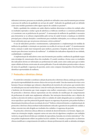 SEGURANÇA DO PACIENTE E QUALIDADE EM SERVIÇOS DE SAÚDE: UMA REFLEXÃO TEÓRICA APLICADA À PRÁTICA
65
referentes à estrutura, processos ou resultados, podendo ser utilizados como uma ferramenta para orientar
o processo de melhoria da qualidade em serviços de saúde21
. Indicador da qualidade pode ser definido
como uma medida quantitativa sobre algum aspecto do cuidado ao paciente22
.
Medir a qualidade dos cuidados em saúde objetiva também determinar os efeitos do cuidado sobre
os resultados esperados e avaliar o grau de aderência a evidências científicas e a consensos profissionais
e é consistente com as preferências do paciente20
. A mensuração da melhoria da qualidade é necessária
para demonstrar se os esforços empreendidos pelo serviço de saúde levaram a mudanças no desfecho
principal para a direção desejada e contribuíram para resultados indesejados, ou se esforços adicionais
foram suficientes para que um processo retornasse a níveis aceitáveis22
.
O uso de indicadores permite o monitoramento, o planejamento e a implementação de medidas de
melhoria da qualidade e orientação aos pacientes na escolha de serviços de saúde19
. O monitoramento
torna a atenção à saúde mais transparente para médicos, pacientes e hospitais, além de fornecer infor-
mações para direcionar iniciativas de melhorias21
. A utilidade dos indicadores depende de sua validade,
confiabilidade e viabilidade22
.
A implementação de indicadores como uma ferramenta para auxiliar a melhoria da qualidade requer
uma estratégia de comunicação eficaz dos resultados. O comitê coordena a forma como os resultados
dos indicadores devem ser informados aos profissionais de saúde, assim como cuidar para que os dados
sejam colhidos de forma correta antes de serem publicados. O uso de indicadores permite avaliar o alcance
de metas de qualidade e segurança do paciente, assim como comparar desempenhos (benchmarking) e
identificar oportunidades de melhoria.
7	 Protocolos e diretrizes clínicas
O comitê deve estimular e coordenar a adoção de protocolos e diretrizes clínicas, ainda que essa atribui-
ção seja de responsabilidade dos setores clínicos dos serviços de saúde. Uma das maneiras de evitar o erro
humano é buscar estratégias que reduzam a dependência de memória de curto prazo, que somente deve
ser utilizada para executar tarefas básicas. Listas de verificação, diretrizes clínicas, protocolos, orientações
e lembretes são ferramentas que visam assegurar uma melhor comunicação e evitar erros humanos23
.
Os protocolos e diretrizes clínicas representam um dos métodos de modificação do comportamento
de profissionais de saúde mais amplamente utilizados. São instruções desenvolvidas com o objetivo de
auxiliar as decisões de médicos e pacientes sobre os cuidados de saúde adequados para as condições clí-
nicas específicas e que têm potencial de grande impacto na segurança do paciente, pois podem facilitar a
disseminação de práticas eficazes na redução de erros24.
Embora o desenvolvimento e a implementação de
protocolos e diretrizes clínicas tenham tradicionalmente enfocado a garantia de um padrão de cuidado, a
ênfase crescente tem sido dirigida aos resultados dos cuidados e à segurança do paciente.
Os protocolos e diretrizes clínicas diferem no método de desenvolvimento e no formato. Alguns con-
sistem em orientações simples, enquanto outros em uma série de algoritmos complexos com múltiplas
variáveis, em geral desenvolvidos por entidades de especialistas, baseadas em revisões sistemáticas24
. Ou-
tros podem simplesmente refletir um padrão local de cuidados. No entanto, os protocolos e as diretrizes
clínicas modificam o comportamento de médicos e demais profissionais de saúde se adotadas estratégias
 