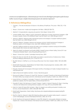 AGÊNCIA NACIONAL DE VIGILÂNCIA SANITÁRIA – ANVISA
66
corretas em sua implementação. A disseminação por meio de uma abordagem participativa pode alcançar
melhor sucesso do que a simples disseminação passiva de materiais impressos24
.
8	 Referências Bibliográficas
1.	 Chantler C. The role and education of doctors in the delivery of healthcare. The Lancet. 1999; 353, 1178–
1181.
2.	 Reason J. Human error: models and management. Brit Med J. 2000;320:768-770.
3.	 Watcher R. Compreendendo a segurança do paciente. Porto Alegre: Artmed; 2010.
4.	 Lombarts MJMH, Rupp I, Vallejo P, Suñol R, Klazinga NS. Application of quality improvement strategies in 389
European hospitals: results of the MARQuIS Project. Qual Saf Health Care. 2009;18(Suppl I):i28-i37.
5.	 Spencer E, Walshe K. National quality improvement policies and strategies in European healthcare systems.
Qual Saf Health Care. 2009;18(Suppl I):i22-i27.
6.	 Spencer E, Walshe K. Strategies: literature and interview summary. Quality Improvement Strategies in
Healthcare systems of the European Union, April 2005. MARQuIS, projets nº 513712.
7.	 Leite HJD. Vigilância sanitária em serviços de saúde: riscos e proteção à saúde em serviços de hemodiálise.
[Tese] Salvador (BA): Instituto de Saúde Coletiva; 2007.
8.	 Agency for Health Care Research and Quality (AHRQ). Hospital Survey on Patient Safety Culture 2011 User
Comparative Database Report. www.ahrq.gov/qual/hospsurvey11/.
9.	 Reason J. Human Error. London: Cambridge University Press; 2003.
10.	 Edrees HH, Paine LA, Feroli ER, Wu AW. Health care workers as second victims of medical errors. Polskie
Archiwum Medycyny Wewnetrznej. 2011;121(4):101-107.
11.	 Wu AW, Folkman S, McPhee SJ, Lo B. Do house officers learn from their mistakes? JAMA. 1991;265:2089-
2094.
12.	 World Health Organization. World Alliance for Patient Safety: forward programme. Genebra; 2006 – 2007.
http://www.who.int/patientsafety/en/
13.	 Proqualis. Instituto de Comunicação e Informação Científica e Tecnológica em Saúde, Fundação Oswaldo Cruz.
http://proqualis.net/
14.	 Agência Nacional de Vigilância Sanitária – Anvisa. http://anvisa.gov.br
15.	 Runciman W, Hibbert P, Thomson R, Schaaf TVD, Sherman H, Lewalle P. Towards an International Classification
for Patient Safety: key concepts and terms. International Journal for Quality in Health Care. 2009;21(1):18-26.
16.	 Santos M,Grilo A, Andrade G, Guimarães T, Gomes A. Comunicação em saúde e a segurança do doente:
problemas e desafios. Rev Port Saúde Pública. 2010;Vol Temat(10):47-57.
17.	 Shanafelt TD, Balch CM, Bechamps G, Russell T, Dyrbye L, Satele D, Collicott P, Novotny PJ, Sloan J, Freischlag
J. Burnout and medical errors among American surgeons. Ann Surg. 2010 Jun;251(6):995-1000.
18.	 Aiken LH, Clarke SP, Sloane DM, Sochalski J, Silber JH. Hospital nurse staffing and patient mortality, nurse
burnout, and job dissatisfaction. JAMA. 2002;288:1987-1993.
19.	 World Health Organization. Patient Safety. http://www.who.int/patientsafety/solutions/patientsafety/PS-
Solution2.pdf
20.	 Murff HJ, Patel VL, Hripcsak G, Bates DW. Detecting adverse events for patient safety research: a review of
current methodologies. Journal of Biomedical Informatics. 2003; 36:131-43.
21.	 Vos M, Graafmans W, Kooistra M, Meijboom b, Voort PVD, Westert G. Using quality indicators to improve
hospital care: a review of the literature. International Journal for Quality in Health Care. 2009; 21(2):119-129.
 