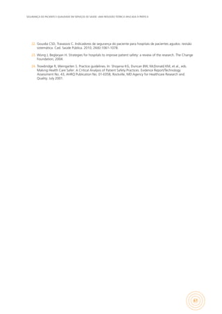 SEGURANÇA DO PACIENTE E QUALIDADE EM SERVIÇOS DE SAÚDE: UMA REFLEXÃO TEÓRICA APLICADA À PRÁTICA
67
22.	 Gouvêa CSD, Travassos C. Indicadores de segurança do paciente para hospitais de pacientes agudos: revisão
sistemática. Cad. Saúde Pública. 2010; 26(6):1061-1078.
23.	 Wong J, Beglaryan H. Strategies for hospitals to improve patient safety: a review of the research. The Change
Foundation; 2004.
24.	 Trowbridge R, Weingarten S. Practice guidelines. In: Shojania KG, Duncan BW, McDonald KM, et al., eds.
Making Health Care Safer: A Critical Analysis of Patient Safety Practices. Evidence Report/Technology
Assessment No. 43, AHRQ Publication No. 01-E058, Rockville, MD:Agency for Healthcare Research and
Quality; July 2001.
 
