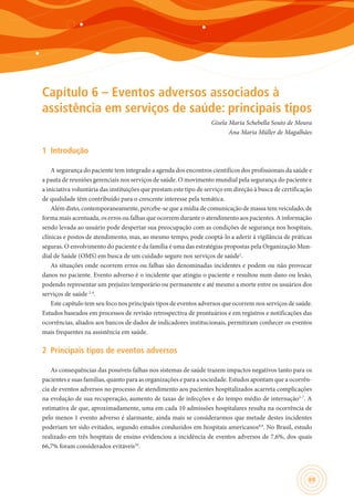 69
Capítulo 6 – Eventos adversos associados à
assistência em serviços de saúde: principais tipos
Gisela Maria Schebella Souto de Moura
Ana Maria Müller de Magalhães
1	 Introdução
A segurança do paciente tem integrado a agenda dos encontros científicos dos profissionais da saúde e
a pauta de reuniões gerenciais nos serviços de saúde. O movimento mundial pela segurança do paciente e
a iniciativa voluntária das instituições que prestam este tipo de serviço em direção à busca de certificação
de qualidade têm contribuído para o crescente interesse pela temática.
Além disto, contemporaneamente, percebe-se que a mídia de comunicação de massa tem veiculado, de
forma mais acentuada, os erros ou falhas que ocorrem durante o atendimento aos pacientes. A informação
sendo levada ao usuário pode despertar sua preocupação com as condições de segurança nos hospitais,
clínicas e postos de atendimento, mas, ao mesmo tempo, pode cooptá-lo a aderir à vigilância de práticas
seguras. O envolvimento do paciente e da família é uma das estratégias propostas pela Organização Mun-
dial de Saúde (OMS) em busca de um cuidado seguro nos serviços de saúde1
.
As situações onde ocorrem erros ou falhas são denominadas incidentes e podem ou não provocar
danos no paciente. Evento adverso é o incidente que atingiu o paciente e resultou num dano ou lesão,
podendo representar um prejuízo temporário ou permanente e até mesmo a morte entre os usuários dos
serviços de saúde 2-4
.
Este capítulo tem seu foco nos principais tipos de eventos adversos que ocorrem nos serviços de saúde.
Estudos baseados em processos de revisão retrospectiva de prontuários e em registros e notificações das
ocorrências, aliados aos bancos de dados de indicadores institucionais, permitiram conhecer os eventos
mais frequentes na assistência em saúde.
2	 Principais tipos de eventos adversos
As consequências das possíveis falhas nos sistemas de saúde trazem impactos negativos tanto para os
pacientes e suas famílias, quanto para as organizações e para a sociedade. Estudos apontam que a ocorrên-
cia de eventos adversos no processo de atendimento aos pacientes hospitalizados acarreta complicações
na evolução de sua recuperação, aumento de taxas de infecções e do tempo médio de internação5-7
. A
estimativa de que, aproximadamente, uma em cada 10 admissões hospitalares resulta na ocorrência de
pelo menos 1 evento adverso é alarmante, ainda mais se considerarmos que metade destes incidentes
poderiam ter sido evitados, segundo estudos conduzidos em hospitais americanos8,9
. No Brasil, estudo
realizado em três hospitais de ensino evidenciou a incidência de eventos adversos de 7,6%, dos quais
66,7% foram considerados evitáveis10
.
 