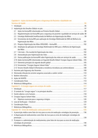 Capítulo 8 – Ações da Anvisa/MS para a Segurança do Paciente e Qualidade em
Serviços de Saúde.  .  .  .  .  .  .  .  .  .  .  .  .  .  .  .  .  .  .  .  .  .  .  .  .  .  .  .  .  .  .  .  .  .  .  .  .  .  .  .  .  .  .  .  .  .  .  .  .  .  .  .  .  .  .  .  .  .  .  .  .  .  . 95
1	Introdução.  .  .  .  .  .  .  .  .  .  .  .  .  .  .  .  .  .  .  .  .  .  .  .  .  .  .  .  .  .  .  .  .  .  .  .  .  .  .  .  .  .  .  .  .  .  .  .  .  .  .  .  .  .  .  .  .  .  .  .  .  .  .  .  .  .  .  .  .  .  .  . 95
2	 Implantação dos Desafios Globais no país.  .  .  .  .  .  .  .  .  .  .  .  .  .  .  .  .  .  .  .  .  .  .  .  .  .  .  .  .  .  .  .  .  .  .  .  .  .  .  .  .  .  .  .  .  .  .  . 97
2.1	 Ações da Anvisa/MS relacionadas ao Primeiro Desafio Global. .  .  .  .  .  .  .  .  .  .  .  .  .  .  .  .  .  .  .  .  .  .  .  .  .  .  .  . 98
2.2	 Regulamentações da Anvisa/MS para a segurança do paciente e qualidade em serviços de saúde.  98
2.3	 Estratégia Multimodal (multifacetada) de Melhoria da Higienização das Mãos .  .  .  .  .  .  .  .  .  .  .  .  .  .  . 99
2.4	 Ferramentas da Anvisa/MS para aplicação da Estratégia Multimodal da OMS de Melhoria da
Higienização das Mãos .  .  .  .  .  .  .  .  .  .  .  .  .  .  .  .  .  .  .  .  .  .  .  .  .  .  .  .  .  .  .  .  .  .  .  .  .  .  .  .  .  .  .  .  .  .  .  .  .  .  .  .  .  .  .  .  . 101
2.5	 Pesquisa Higienização das Mãos OPAS/OMS – Anvisa/MS. .  .  .  .  .  .  .  .  .  .  .  .  .  .  .  .  .  .  .  .  .  .  .  .  .  .  .  .  .  . 102
2.6	 Ampliação da aplicação da Estratégia Multimodal da OMS para a Melhoria da Higienização
das Mãos.  .  .  .  .  .  .  .  .  .  .  .  .  .  .  .  .  .  .  .  .  .  .  .  .  .  .  .  .  .  .  .  .  .  .  .  .  .  .  .  .  .  .  .  .  .  .  .  .  .  .  .  .  .  .  .  .  .  .  .  .  .  .  .  .  .  .  . 102
2.7	 5 de maio – Dia mundial de higienização das mãos.  .  .  .  .  .  .  .  .  .  .  .  .  .  .  .  .  .  .  .  .  .  .  .  .  .  .  .  .  .  .  .  .  .  . 102
2.8	 Autoavaliação para higienização das mãos.  .  .  .  .  .  .  .  .  .  .  .  .  .  .  .  .  .  .  .  .  .  .  .  .  .  .  .  .  .  .  .  .  .  .  .  .  .  .  .  .  . 102
2.9	 Outras publicações da Anvisa/MS sobre higienização das mãos em serviços de saúde.  .  .  .  .  .  .  .  . 104
2.10	Ações da Anvisa/MS relacionadas ao Segundo Desafio Global: Cirurgias Seguras Salvam Vidas. . 105
2.11	Elementos principais do segundo desafio global.  .  .  .  .  .  .  .  .  .  .  .  .  .  .  .  .  .  .  .  .  .  .  .  .  .  .  .  .  .  .  .  .  .  .  .  .  . 105
2.12	Ferramentas “Cirurgias Seguras Salvam Vidas” .  .  .  .  .  .  .  .  .  .  .  .  .  .  .  .  .  .  .  .  .  .  .  .  .  .  .  .  .  .  .  .  .  .  .  .  .  . 105
2.13	Terceiro Desafio Global: Enfrentando a resistência microbiana aos antimicrobianos .  .  .  .  .  .  .  .  .  . 108
3	 Pacientes pela Segurança dos Pacientes. .  .  .  .  .  .  .  .  .  .  .  .  .  .  .  .  .  .  .  .  .  .  .  .  .  .  .  .  .  .  .  .  .  .  .  .  .  .  .  .  .  .  .  .  .  .  .  . 109
4	 Eliminando infecção da corrente sanguínea associada a cateter central.  .  .  .  .  .  .  .  .  .  .  .  .  .  .  .  .  .  .  .  .  .  .  . 110
5	 Boletim informativo.  .  .  .  .  .  .  .  .  .  .  .  .  .  .  .  .  .  .  .  .  .  .  .  .  .  .  .  .  .  .  .  .  .  .  .  .  .  .  .  .  .  .  .  .  .  .  .  .  .  .  .  .  .  .  .  .  .  .  .  .  .  .  . 112
6	 Ações de VIGIPÓS .  .  .  .  .  .  .  .  .  .  .  .  .  .  .  .  .  .  .  .  .  .  .  .  .  .  .  .  .  .  .  .  .  .  .  .  .  .  .  .  .  .  .  .  .  .  .  .  .  .  .  .  .  .  .  .  .  .  .  .  .  .  .  .  . 112
7	 Considerações finais .  .  .  .  .  .  .  .  .  .  .  .  .  .  .  .  .  .  .  .  .  .  .  .  .  .  .  .  .  .  .  .  .  .  .  .  .  .  .  .  .  .  .  .  .  .  .  .  .  .  .  .  .  .  .  .  .  .  .  .  .  .  . 114
8	 Referências Bibliográficas. .  .  .  .  .  .  .  .  .  .  .  .  .  .  .  .  .  .  .  .  .  .  .  .  .  .  .  .  .  .  .  .  .  .  .  .  .  .  .  .  .  .  .  .  .  .  .  .  .  .  .  .  .  .  .  .  .  .  . 114
Capítulo 9 – A cirurgia segura em serviços de saúde.  .  .  .  .  .  .  .  .  .  .  .  .  .  .  .  .  .  .  .  .  .  .  .  .  .  .  .  .  .  .  .  .  .  . 117
1	Introdução.  .  .  .  .  .  .  .  .  .  .  .  .  .  .  .  .  .  .  .  .  .  .  .  .  .  .  .  .  .  .  .  .  .  .  .  .  .  .  .  .  .  .  .  .  .  .  .  .  .  .  .  .  .  .  .  .  .  .  .  .  .  .  .  .  .  .  .  .  .  . 117
2	 O contexto da “cirurgia segura” e os principais desafios.  .  .  .  .  .  .  .  .  .  .  .  .  .  .  .  .  .  .  .  .  .  .  .  .  .  .  .  .  .  .  .  .  .  .  . 117
3	 Evento adverso x erro humano. .  .  .  .  .  .  .  .  .  .  .  .  .  .  .  .  .  .  .  .  .  .  .  .  .  .  .  .  .  .  .  .  .  .  .  .  .  .  .  .  .  .  .  .  .  .  .  .  .  .  .  .  .  .  . 118
4	 Cirurgias Seguras Salvam Vidas.  .  .  .  .  .  .  .  .  .  .  .  .  .  .  .  .  .  .  .  .  .  .  .  .  .  .  .  .  .  .  .  .  .  .  .  .  .  .  .  .  .  .  .  .  .  .  .  .  .  .  .  .  .  . 119
4.1	 Objetivos essenciais para a segurança cirúrgica .  .  .  .  .  .  .  .  .  .  .  .  .  .  .  .  .  .  .  .  .  .  .  .  .  .  .  .  .  .  .  .  .  .  .  .  .  . 120
5	 Lista de Verificação – CheckList.  .  .  .  .  .  .  .  .  .  .  .  .  .  .  .  .  .  .  .  .  .  .  .  .  .  .  .  .  .  .  .  .  .  .  .  .  .  .  .  .  .  .  .  .  .  .  .  .  .  .  .  .  .  . 129
6	 Considerações finais. .  .  .  .  .  .  .  .  .  .  .  .  .  .  .  .  .  .  .  .  .  .  .  .  .  .  .  .  .  .  .  .  .  .  .  .  .  .  .  .  .  .  .  .  .  .  .  .  .  .  .  .  .  .  .  .  .  .  .  .  .  .  . 131
7	 Referências Bibliográficas. .  .  .  .  .  .  .  .  .  .  .  .  .  .  .  .  .  .  .  .  .  .  .  .  .  .  .  .  .  .  .  .  .  .  .  .  .  .  .  .  .  .  .  .  .  .  .  .  .  .  .  .  .  .  .  .  .  .  . 132
Capítulo 10 – Erros de medicação: como preveni-los.  .  .  .  .  .  .  .  .  .  .  .  .  .  .  .  .  .  .  .  .  .  .  .  .  .  .  .  .  .  .  .  .  .  . 135
1	 A prescrição médica como fator de risco para os erros de medicação: estratégias de prevenção. .  .  .  .  . 136
2	 A dispensação de medicamentos como fator de risco para os erros de medicação: estratégias de
prevenção. .  .  .  .  .  .  .  .  .  .  .  .  .  .  .  .  .  .  .  .  .  .  .  .  .  .  .  .  .  .  .  .  .  .  .  .  .  .  .  .  .  .  .  .  .  .  .  .  .  .  .  .  .  .  .  .  .  .  .  .  .  .  .  .  .  .  .  .  .  .  . 139
3	 O preparo e a administração de medicamentos como fator de risco para os erros de medicação:
estratégias de prevenção.  .  .  .  .  .  .  .  .  .  .  .  .  .  .  .  .  .  .  .  .  .  .  .  .  .  .  .  .  .  .  .  .  .  .  .  .  .  .  .  .  .  .  .  .  .  .  .  .  .  .  .  .  .  .  .  .  .  .  . 140
4	 Referências Bibliográficas. .  .  .  .  .  .  .  .  .  .  .  .  .  .  .  .  .  .  .  .  .  .  .  .  .  .  .  .  .  .  .  .  .  .  .  .  .  .  .  .  .  .  .  .  .  .  .  .  .  .  .  .  .  .  .  .  .  .  . 143
 