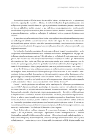 AGÊNCIA NACIONAL DE VIGILÂNCIA SANITÁRIA – ANVISA
70
Mesmo diante dessas evidências, ainda são necessárias maiores investigações sobre as questões que
envolvem a segurança dos pacientes e a definição de melhores indicadores de qualidade do cuidado, com
o objetivo de aprimorar a medida dos riscos a que os pacientes internados estão expostos e a avaliação dos
serviços de saúde. Nesse âmbito, considera-se que a adoção de um acompanhamento e monitoramento
de indicadores de qualidade assistencial pode se constituir em uma poderosa ferramenta para melhorar
a segurança do paciente e auxiliar na implantação de medidas preventivas para a ocorrência de eventos
adversos.
As taxas de eventos adversos têm sido incorporadas como medidas para avaliar a qualidade dos serviços
de saúde. Segundo a OMS é necessário investir em estudos sobre alguns dos tipos mais conhecidos de
eventos adversos como as infecções associadas aos cuidados de saúde, cirurgia e anestesia, administra-
ção de medicamentos, infusão de sangue e hemoderivados, além de eventos adversos relacionados com
dispositivos médicos11
.
Em instituições hospitalares, as equipes de enfermagem são as principais fontes de cuidado e apoio
aos pacientes e familiares nos momentos mais vulneráveis de suas vidas, desempenhando um papel cen-
tral nos serviços fornecidos aos pacientes12
. Devido a isso, os profissionais de enfermagem concentram
grande parte das atividades e dos processos de atendimento nos serviços de saúde, o que determina um
alto envolvimento desta equipe nas falhas que ocorrem na assistência ao paciente, tais como erros de
medicação, queda do paciente, extubação, queimaduras durante procedimentos, hemorragias por desco-
nexão de drenos e cateteres, úlceras por pressão, infecções, erros em hemotransfusões, entre outros13,14
.
Apesar da relevância do tema, ainda existem lacunas de conhecimento nesse campo, principalmente,
entre os países menos desenvolvidos. Estudos apontam que a falta de recursos de infra-estrutura e infor-
matização limita a capacidade desses países em sistematizar as informações, coletar dados e desenvolver
projetos de pesquisas nesse campo. Devido a essas dificuldades, evidencia-se escassa literatura e considera-
-se que relatórios e taxas de ocorrência de eventos adversos possam estar subestimados, não retratando
a verdadeira extensão e danos causados aos pacientes nesses sistemas de saúde9,15
.
Quanto à classificação dos eventos adversos, várias abordagens têm sido empregadas nos estudos
desenvolvidos16
. Existem classificações quanto a tipo de incidentes: processos e procedimentos clínicos,
documentação, infecção relacionada à assistência à saúde, infusões intravenosas e medicações, sangue e
hemoderivados, nutrição, oxigenioterapia e outros gases, equipamentos e dispositivos médicos, atitudes
e comportamentos, acidentes do paciente, infra-estrutura e área física, gerenciamento organizacional4
.
Outras se referem aos eventos adversos: cirúrgicos, procedimentos médicos, diagnósticos, obstétricos,
medicações, fraturas, anestésicos, eventos sistêmicos e outros10
. Os eventos adversos também poderiam
ser classificados quanto à sua localização, dentro do hospital (quarto do paciente, ou setor de internação,
sala cirúrgica, unidade de cuidado intensivo, sala de emergência, sala de parto, sala de procedimento, área
de serviço e ambulatório) e fora do hospital (domicílio e outros lugares).
Diante da dimensão do problema e da gama de processos envolvidos para se alcançar um cuidado
seguro, a OMS lançou a Aliança Mundial para a Segurança do Paciente e numa parceria com a Comissão
Conjunta Internacional (Joint Commission International – JCI) vem incentivando a adoção das Metas In-
ternacionais de Segurança do Paciente (MISP), como uma estratégia para orientar as boas práticas para a
redução de riscos e eventos adversos em serviços de saúde. As seis primeiras MISP são direcionadas para
 