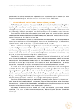 SEGURANÇA DO PACIENTE E QUALIDADE EM SERVIÇOS DE SAÚDE: UMA REFLEXÃO TEÓRICA APLICADA À PRÁTICA
71
prevenir situações de erros de identificação de pacientes, falhas de comunicação, erros de medicação, erros
em procedimentos cirúrgicos, infecções associadas ao cuidado e quedas dos pacientes.
2.1	 Eventos adversos relacionados à identificação do paciente
A identificação está presente na vida do cidadão desde seu nascimento. Ao internar num hospital, os
cidadãos se despersonalizam passando, por vezes, a representar apenas um corpo portador de uma deter-
minada doença e que ocupa um leito hospitalar. Nos serviços de saúde, constata-se prática comum entre
os profissionais, a referência aos pacientes pelo número do leito ou pela doença que o trouxe ao serviço.
Processos falhos de identificação do paciente estão dentre as causas mais comuns de eventos adversos
na administração de medicamentos, de sangue e hemoderivados, nos exames diagnósticos, nos procedi-
mentos cirúrgicos e na entrega de recém-nascidos17
.
Grande parte dos erros que ocorrem na administração de medicamentos está associada a problemas de
identificação18
. Estudo realizado em um hospital da região norte do Brasil apontou que, na administração
de medicamentos, em 61,2% das doses não ocorreu identificação do paciente19
.
A falha na identificação de um paciente pode iniciar no momento em que ele ingressa no sistema de
atendimento. Equívocos no cadastro de admissão de pacientes, tais como: nomes difíceis, nomes oriundos
de outras nacionalidades, imprecisão na data de nascimento de pacientes muito idosos podem favorecer
a ocorrência de falhas deste tipo. A entrada de dados equivocados nos sistemas informatizados pode
provocar erros em vários momentos do processo de atendimento.
Pacientes com nomes iguais ou semelhantes, quando internados no mesmo quarto, são fonte provável
de incidentes relativos à troca de medicamentos, exames, procedimentos cirúrgicos, troca de informações
na passagem de plantão ou mesmo troca de bebês em maternidades. O próprio paciente também pode
ser a causa da ocorrência de erros, pelo uso de documentos de outras pessoas para acessar o serviço ou
mesmo pelo fornecimento de informações imprecisas quando questionados acerca de seu nome.
A ausência de um processo padronizado de identificação entre os serviços de saúde contribui para a
ocorrência de falhas, visto que pode provocar confusão para o paciente, que utiliza mais de um serviço
e para o profissional, que trabalha em mais de uma instituição. As práticas recomendadas para reduzir
estes incidentes envolvem a utilização de pulseiras de identificação, a adoção da rotina de conferência no
primeiro encontro com o paciente e pelo menos uma vez ao turno, a cada troca de plantão, assim como
a conferência no recebimento do paciente para realização de exame ou procedimento20
.
O processo de identificação muitas vezes é dificultado por questões culturais como o preconceito asso-
ciado ao uso de pulseiras, a utilização de roupas que ocultam as pulseiras ou mesmo nomes oriundos de
outras culturas. A percepção dos profissionais de que o atendimento fica comprometido pelas repetidas
verificações contribui para a rejeição das recomendações de conferência20
.
Embora seja recomendado o uso de pulseira para identificar os pacientes, o cenário nos hospitais
demonstra 75,9% de uso de identificadores no leito e apenas 23,8% de pacientes utilizando pulseiras no
antebraço21
.
 