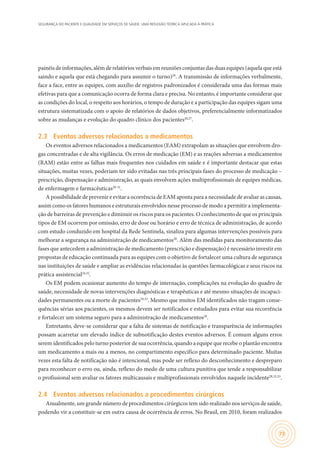 SEGURANÇA DO PACIENTE E QUALIDADE EM SERVIÇOS DE SAÚDE: UMA REFLEXÃO TEÓRICA APLICADA À PRÁTICA
73
painéis de informações, além de relatórios verbais em reuniões conjuntas das duas equipes (aquela que está
saindo e aquela que está chegando para assumir o turno)26
. A transmissão de informações verbalmente,
face a face, entre as equipes, com auxílio de registros padronizados é considerada uma das formas mais
efetivas para que a comunicação ocorra de forma clara e precisa. No entanto, é importante considerar que
as condições do local, o respeito aos horários, o tempo de duração e a participação das equipes sigam uma
estrutura sistematizada com o apoio de relatórios de dados objetivos, preferencialmente informatizados
sobre as mudanças e evolução do quadro clínico dos pacientes26,27
.
2.3	 Eventos adversos relacionados a medicamentos
Os eventos adversos relacionados a medicamentos (EAM) extrapolam as situações que envolvem dro-
gas concentradas e de alta vigilância. Os erros de medicação (EM) e as reações adversas a medicamentos
(RAM) estão entre as falhas mais frequentes nos cuidados em saúde e é importante destacar que estas
situações, muitas vezes, poderiam ter sido evitadas nas três principais fases do processo de medicação –
prescrição, dispensação e administração, as quais envolvem ações multiprofissionais de equipes médicas,
de enfermagem e farmacêuticas28-31
.
A possibilidade de prevenir e evitar a ocorrência de EAM aponta para a necessidade de avaliar as causas,
assim como os fatores humanos e estruturais envolvidos nesse processo de modo a permitir a implementa-
ção de barreiras de prevenção e diminuir os riscos para os pacientes. O conhecimento de que os principais
tipos de EM ocorrem por omissão, erro de dose ou horário e erro de técnica de administração, de acordo
com estudo conduzido em hospital da Rede Sentinela, sinaliza para algumas intervenções possíveis para
melhorar a segurança na administração de medicamentos28
. Além das medidas para monitoramento das
fases que antecedem a administração de medicamento (prescrição e dispensação) é necessário investir em
propostas de educação continuada para as equipes com o objetivo de fortalecer uma cultura de segurança
nas instituições de saúde e ampliar as evidências relacionadas às questões farmacológicas e seus riscos na
prática assistencial24,32
.
Os EM podem ocasionar aumento do tempo de internação, complicações na evolução do quadro de
saúde, necessidade de novas intervenções diagnósticas e terapêuticas e até mesmo situações de incapaci-
dades permanentes ou a morte de pacientes29,33
. Mesmo que muitos EM identificados não tragam conse-
quências sérias aos pacientes, os mesmos devem ser notificados e estudados para evitar sua recorrência
e fortalecer um sistema seguro para a administração de medicamentos28
.
Entretanto, deve-se considerar que a falta de sistemas de notificação e transparência de informações
possam acarretar um elevado índice de subnotificação destes eventos adversos. É comum alguns erros
serem identificados pelo turno posterior de sua ocorrência, quando a equipe que recebe o plantão encontra
um medicamento a mais ou a menos, no compartimento específico para determinado paciente. Muitas
vezes esta falta de notificação não é intencional, mas pode ser reflexo do desconhecimento e despreparo
para reconhecer o erro ou, ainda, reflexo do medo de uma cultura punitiva que tende a responsabilizar
o profissional sem avaliar os fatores multicausais e multiprofissionais envolvidos naquele incidente28,32,33
.
2.4	 Eventos adversos relacionados a procedimentos cirúrgicos
Anualmente, um grande número de procedimentos cirúrgicos tem sido realizado nos serviços de saúde,
podendo vir a constituir-se em outra causa de ocorrência de erros. No Brasil, em 2010, foram realizados
 