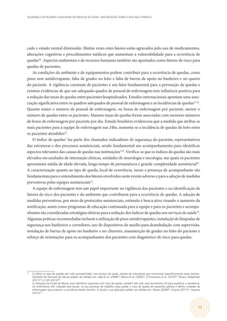 SEGURANÇA DO PACIENTE E QUALIDADE EM SERVIÇOS DE SAÚDE: UMA REFLEXÃO TEÓRICA APLICADA À PRÁTICA
75
cado e estado mental diminuído. Muitas vezes estes fatores estão agravados pelo uso de medicamentos,
alterações cognitivas e procedimentos médicos que aumentam a vulnerabilidade para a ocorrência de
quedas40
. Aspectos ambientais e de recursos humanos também são apontados como fatores de risco para
quedas de pacientes.
As condições do ambiente e de equipamentos podem contribuir para a ocorrência de quedas, como
pisos sem antiderrapante, falta de grades no leito e falta de barras de apoio no banheiro e no quarto
do paciente. A vigilância constante de pacientes é um fator fundamental para a prevenção de quedas e
existem evidências de que um adequado quadro de pessoal de enfermagem tem influência positiva para
a redução das taxas de quedas entre pacientes hospitalizados. Estudos internacionais apontam uma asso-
ciação significativa entre os quadros adequados de pessoal de enfermagem e as incidências de quedas41,42
.
Quanto maior o número de pessoal de enfermagem, ou horas de enfermagem por paciente, menor o
número de quedas entre os pacientes. Maiores taxas de quedas foram associadas com menores números
de horas de enfermagem por paciente por dia. Estudo brasileiro evidenciou que a medida que atribui-se
mais pacientes para a equipe de enfermagem nas 24hs, aumenta-se a incidência de quedas do leito entre
os pacientes atendidos23
.
O índice de quedas1
faz parte dos chamados indicadores de segurança do paciente, representativos
das estruturas e dos processos assistenciais, sendo fundamental seu acompanhamento para identificar
aspectos relevantes das causas de quedas nas instituições3,43
. Verifica-se que os índices de quedas são mais
elevados em unidades de internação clínicas, unidades de neurologia e oncologia, nas quais os pacientes
apresentam média de idade elevada, longo tempo de permanência e grande complexidade assistencial43
.
A caracterização quanto ao tipo de queda, local de ocorrência, turno e presença de acompanhante são
fundamentais para o entendimento dos fatores envolvidos neste evento adverso e para a adoção de medidas
preventivas pelas equipes assistenciais14
.
A equipe de enfermagem tem um papel importante na vigilância dos pacientes e na identificação de
fatores de risco dos pacientes e do ambiente que contribuem para a ocorrência de quedas. A adoção de
medidas preventivas, por meio de protocolos assistenciais, estímulo e busca ativa visando o aumento da
notificação, assim como programas de educação continuada para a equipe e para os pacientes e acompa-
nhantes são consideradas estratégias efetivas para a redução dos índices de quedas nos serviços de saúde43
.
Algumas práticas recomendadas incluem a utilização de pisos antiderrapantes, instalação de lâmpadas de
segurança nos banheiros e corredores, uso de dispositivos de auxílio para deambulação com supervisão,
instalação de barras de apoio no banheiro e no chuveiro, manutenção de grades no leito do paciente e
reforço de orientações para os acompanhantes dos pacientes com diagnóstico de risco para quedas.
1	 O índice ou taxa de quedas tem sido acompanhado, nos serviços de saúde, através de indicadores que monitoram especificamente esses eventos.
Exemplos de fórmulas de cálculo podem ser obtidos em: Leão et al. (2008)44
; Moura et al. (2009)45
; D´Innocenzo et al. (2010)46
; Moura, Magalhães
(2011)47
e CQH (2012)48
.
	 A utilização da Escala de Morse, para identificar pacientes com risco de queda, também tem sido uma ferramenta útil para qualificar a assistência.
Os enfermeiros têm utilizado esta escala, no seu processo de trabalho, para avaliar o risco de queda em pacientes adultos e definir cuidados de
enfermagem para prevenir a ocorrência destes eventos. A escala e sua aplicação podem ser obtidas em: Morse (2009)49
; Duarte (2011)50
; Siqueira
(2012)51
.
 