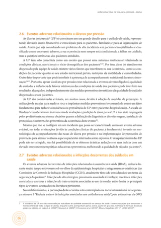 AGÊNCIA NACIONAL DE VIGILÂNCIA SANITÁRIA – ANVISA
76
2.6	 Eventos adversos relacionados a úlceras por pressão
As úlceras por pressão2
(UP) se constituem em um grande desafio para o cuidado de saúde, represen-
tando elevados custos financeiros e emocionais para os pacientes, familiares e para as organizações de
saúde. Ainda que seja considerado um problema de alta incidência em pacientes hospitalizados e clas-
sificado como um evento adverso, a sua ocorrência nem sempre está condicionada a falhas no cuidado,
mas a questões intrínsecas dos pacientes atendidos.
A UP tem sido concebida como um evento que possui uma natureza multicausal relacionada às
condições clínicas, nutricionais e sócio-demográficas dos pacientes52,53
. Por isso, além do atendimento
dispensado pela equipe de saúde existem vários fatores que interferem na sua ocorrência, como as con-
dições do paciente quanto ao seu estado nutricional prévio, restrições da mobilidade e comorbidades.
Outro fator importante que pode interferir é a presença de acompanhamento nutricional durante a inter-
nação54,55
. Portanto, apesar da úlcera por pressão estar relacionada a eventos adversos ligados à qualidade
do cuidado, a influência de fatores intrínsecos das condições de saúde dos pacientes pode interferir nos
resultados alcançados, independentemente das medidas preventivas investidas e da qualidade do cuidado
dispensado a esses pacientes.
As UP são consideradas evitáveis, em muitos casos, devido à adoção de medidas de prevenção. A
utilização de escalas para medir o risco e implantar medidas preventivas é recomendada como um fator
fundamental para reduzir a incidência ou prevalência de UP entre pacientes hospitalizados. A escala de
Braden é considerada um instrumento de avaliação e predição de risco para a UP e tem sido empregada
pelos profissionais para tomar decisões quanto a definição de diagnósticos de enfermagem, instalação de
protocolos e intervenções preventivas da ocorrência deste evento52
.
Mesmo que não se configure em um incidente que possa ser caracterizado como um evento adverso
evitável, em todas as situações devido às condições clínicas do paciente, é fundamental investir em me-
todologias de acompanhamento das taxas de úlcera por pressão e na implementação de protocolos de
prevenção para atenuar os riscos a que os pacientes internados estão expostos. O desaparecimento das UP
pode não ser atingido, mas há possibilidade de se obterem drásticas reduções em seus índices com um
elevado investimento em práticas educativas e preventivas, melhorando a qualidade de vida dos pacientes56
.
2.7	 Eventos adversos relacionados a infecções decorrentes dos cuidados em
saúde
Os eventos adversos decorrentes de infecções relacionadas à assistência à saúde (IRAS), embora du-
rante muito tempo estivessem sob os olhos da epidemiologia hospitalar e integrassem as estatísticas das
Comissões de Controle de Infecção Hospitalar (CCIH), atualmente têm sido considerados um tema da
segurança do paciente8
. Infecções de sítio cirúrgico, pneumonia associada à ventilação mecânica, infecções
associadas a cateteres e infecções do trato urinário associadas ao uso de sondas estão dentre os principais
tipos de eventos destacados na literatura pertinente.
No âmbito mundial, a prevenção destes eventos está contemplada na meta internacional de seguran-
ça número 5 “Reduzir o risco de infecções associadas aos cuidados em saúde”, pois estimativas da OMS
2	 A ocorrência de UP tem sido monitorada por indicadores de qualidade assistencial nos serviços de saúde. Existem instituições que preconizam o
monitoramento de todos os tipos de úlceras, enquanto outros acompanham apenas úlceras a partir do grau dois. Exemplos de fórmulas de cálculo
podem ser obtidos em: Leão et al. (2008)44
; Moura et al. (2009)45
; D´Innocenzo et al. (2010)46
; Moura, Magalhães (2011)47
e CQH (2012)48
.
 