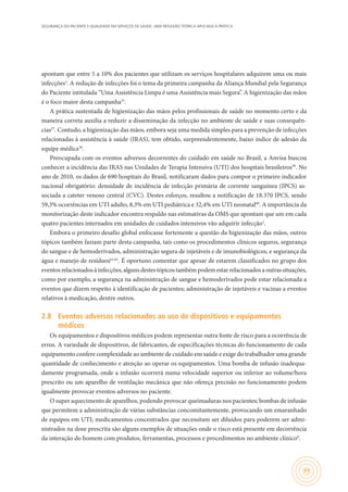 SEGURANÇA DO PACIENTE E QUALIDADE EM SERVIÇOS DE SAÚDE: UMA REFLEXÃO TEÓRICA APLICADA À PRÁTICA
77
apontam que entre 5 a 10% dos pacientes que utilizam os serviços hospitalares adquirem uma ou mais
infecções3
. A redução de infecções foi o tema da primeira campanha da Aliança Mundial pela Segurança
do Paciente intitulada “Uma Assistência Limpa é uma Assistência mais Segura”. A higienização das mãos
é o foco maior desta campanha57
.
A prática sustentada de higienização das mãos pelos profissionais de saúde no momento certo e da
maneira correta auxilia a reduzir a disseminação da infecção no ambiente de saúde e suas consequên-
cias57
. Contudo, a higienização das mãos, embora seja uma medida simples para a prevenção de infecções
relacionadas à assistência à saúde (IRAS), tem obtido, surpreendentemente, baixo índice de adesão da
equipe médica58
.
Preocupada com os eventos adversos decorrentes do cuidado em saúde no Brasil, a Anvisa buscou
conhecer a incidência das IRAS nas Unidades de Terapia Intensiva (UTI) dos hospitais brasileiros59
. No
ano de 2010, os dados de 690 hospitais do Brasil, notificaram dados para compor o primeiro indicador
nacional obrigatório: densidade de incidência de infecção primária de corrente sanguínea (IPCS) as-
sociada a cateter venoso central (CVC). Destes esforços, resultou a notificação de 18.370 IPCS, sendo
59,3% ocorrências em UTI adulto, 8,3% em UTI pediátrica e 32,4% em UTI neonatal60
. A importância da
monitorização deste indicador encontra respaldo nas estimativas da OMS que apontam que um em cada
quatro pacientes internados em unidades de cuidados intensivos vão adquirir infecção3
.
Embora o primeiro desafio global enfocasse fortemente a questão da higienização das mãos, outros
tópicos também faziam parte desta campanha, tais como os procedimentos clínicos seguros, segurança
do sangue e de hemoderivados, administração segura de injetáveis e de imunobiológicos, e segurança da
água e manejo de resíduos61,62
. É oportuno comentar que apesar de estarem classificados no grupo dos
eventosrelacionadosàinfecções,algunsdestestópicostambémpodemestarrelacionadosaoutrassituações,
como por exemplo, a segurança na administração de sangue e hemoderivados pode estar relacionada a
eventos que dizem respeito à identificação de pacientes; administração de injetáveis e vacinas a eventos
relativos à medicação, dentre outros.
2.8	 Eventos adversos relacionados ao uso de dispositivos e equipamentos
médicos
Os equipamentos e dispositivos médicos podem representar outra fonte de risco para a ocorrência de
erros. A variedade de dispositivos, de fabricantes, de especificações técnicas do funcionamento de cada
equipamento confere complexidade ao ambiente de cuidado em saúde e exige do trabalhador uma grande
quantidade de conhecimento e atenção ao operar os equipamentos. Uma bomba de infusão inadequa-
damente programada, onde a infusão ocorrerá numa velocidade superior ou inferior ao volume/hora
prescrito ou um aparelho de ventilação mecânica que não ofereça precisão no funcionamento podem
igualmente provocar eventos adversos no paciente.
O super aquecimento de aparelhos, podendo provocar queimaduras nos pacientes; bombas de infusão
que permitem a administração de várias substâncias concomitantemente, provocando um emaranhado
de equipos em UTI; medicamentos concentrados que necessitam ser diluídos para poderem ser admi-
nistrados na dose prescrita são alguns exemplos de situações onde o risco está presente em decorrência
da interação do homem com produtos, ferramentas, processos e procedimentos no ambiente clínico8
.
 