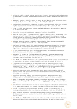 SEGURANÇA DO PACIENTE E QUALIDADE EM SERVIÇOS DE SAÚDE: UMA REFLEXÃO TEÓRICA APLICADA À PRÁTICA
79
4.	 Runciman W, Hibbert P, Thomson R, Schaaf TVD, Sherman H, Lewalle P. Towards an International Classification
for Patient Safety: key concepts and terms. International Journal for Quality in Health Care. Feb 2009;21(1):18-
26.
5.	 Needleman J, Buerhaus P, Pankratz S, Leibson CL, Stevens SR, Harris M. Nurse staffing and inpatient hospital
mortality. New England Journal of Medicine. England. Marc. 2011; 364:1037-45.
6.	 Thungjaroenkul P., Cummings G.G., Embleton A.. The impact of nursing staffing on hospital costs and patient
length of stay: a systematic review. Nursing Economics, New Jersey, v. 25, n. 5, p. 255-65, 2007.
7.	 Curran C.R., Totten M.K. Governing for improved quality and patient safety. Nursing Economics. New Jersey
jan./fev. 2011; 29, n(1):38-41.
8.	 Wachter RM. Compreendendo a segurança do paciente. Porto Alegre: Artmed; 2010.
9.	 Wilson RM, Michel P, Olsen S, Gibberd Rw, Vincent C, El-Assady R, Rasslan O, Qsous S, Macharia WM, Sahel
A, Wittaker S, Abso-Ali M, Letaief M, Ahmed Na, Abdellafit A, Larizgotia I. Patient safety in developing
countries: retrospective estimation of scale and nature of harm to patients in hospital. BMJ 2012. Disponível
em: <http://www.bmj.com/content/344/bmj.e832>. Acesso em: 19 abr. 2012.
10.	 Mendes W, Martins M, Rozenfeld S, Travassos C. The assessment of adverse events in hospitals in Brazil.
International Journal for Quality in Health Care. v. 2009; 21(4):279-84.
11.	 Organización Mundial de la Salud – OMS. Alianza Mundial para La Seguridad Del Paciente. La invetigación
em seguridad del paciente. Mayor conocimiento para una atención más segura [Internet], Geneva, 2008.
Disponível em: <http://www.who.int/patientsafety/research>. Acesso em: 21 jun. 2011.
12.	 JCI. Joint Commission Resources. Temas e estratégias para a liderança em enfermagem: enfrentando os
desafios hospitalares atuais. Porto Alegre: Artmed, 2008.
13.	 Nascimento CCP, Toffoletto MC, Gonçalves LA, Freitas WG, Padilha KG. Indicadores de resultados da
assistência: análise dos eventos adversos durante a internação hospitalar. Revista Latino-Americana de
Enfermagem. Ribeirão Preto, jul./ago. 2008;16(4):746-751.
14.	 Paiva MCMS, Paiva SAR, Berti HW, Campana AO. Caracterização das quedas de pacientes segundo notificação
em boletins de eventos adversos. Revista da Escola Enfermagem- USP. São Paulo, 2010; 44(1):134-8,
15.	 Carpenter KB, Duevel MA, Lee PW, Wu AW, Bates DW, Runciman WB, Baker GR, Larizgoitia I, Weeks
WB. Measures of patient safety in developing and emerging countries: a review of the literature. Quality
Safety Health Care, v.19, n.1, p. 48-54, fev. 2010. Disponível em: <http://tdi.dartmouth.edu/documents/
publications/2010Qual Ass.Measures of patient safety.pdf >. Acesso em: 19 abr. 2012
16.	 World Health Organization – WHO. World alliance for patient safety. Forward programme 2006-2007
[Internet], Geneva, 2006. Disponível em: <www.who.int/patientsafety/information_centre/WHO_EIP_HDS_
PSP>. Acesso em: 24 abr. 2012.
17.	 World Heatlh Organization. WHO/JCI. Joint Commission International.: Patient identification. WHO
Collaborating Centre for Patient Safety Solutions. Patient Safety Solution, v.1, solution 2, may 2007.
18.	 Neves LaC, Melgaço RMT. A identificação do paciente como indicador de qualidade. Acreditação – Revista
Eletrônica sobre Acreditação. 2011. v1, n1, Disponível em: <http://www.cbacred.org.br>. Acesso em: 21 jun.
2012.
19.	 Opitz SP. Sistema de medicação: análise dos erros nos processos de preparo e administração de medicamentos
em um hospital de ensino. 2006. Tese – Escola de Enfermagem de Ribeirão Preto, Ribeirão Preto, 2006.
20.	 Smith AF, Casey K, Wilson J, Fischbacher-Smith D. Wristbands as aids to reducemisidentification: an
ethnographically guided task analysis. International Journal for Quality in Health Care. 2011;23(i. 5):1-10.
21.	 Miasso AI, Cassiani SHB. Erros na administração de medicamentos: divulgação de conhecimentos e
identificação do paciente como aspectos relevantes. Revista da Escola de Enfermagem- USP. São Paulo mar.
2000;34(1):16-25.
22.	 Paiva MCMS, Paiva SAR, Bertis HW. Eventos adversos: análise de um instrumento de notificação utilizado no
gerenciamento de enfermagem. Revista da Escola de Enfermagem-USP. São Paulo, 2010;44(2):287-94.
 