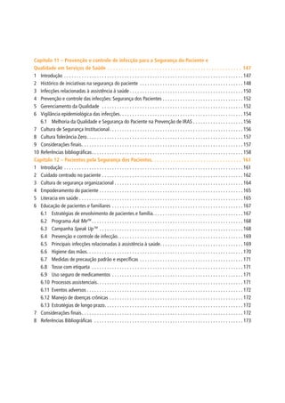 Capítulo 11 – Prevenção e controle de infecção para a Segurança do Paciente e
Qualidade em Serviços de Saúde.  .  .  .  .  .  .  .  .  .  .  .  .  .  .  .  .  .  .  .  .  .  .  .  .  .  .  .  .  .  .  .  .  .  .  .  .  .  .  .  .  .  .  .  .  .  .  .  .  . 147
1	Introdução.  .  .  .  .  .  .  .  .  .  .  .  .  .  .  .  .  .  .  .  .  .  .  .  .  .  .  .  .  .  .  .  .  .  .  .  .  .  .  .  .  .  .  .  .  .  .  .  .  .  .  .  .  .  .  .  .  .  .  .  .  .  .  .  .  .  .  .  .  .  . 147
2	 Histórico de iniciativas na segurança do paciente .  .  .  .  .  .  .  .  .  .  .  .  .  .  .  .  .  .  .  .  .  .  .  .  .  .  .  .  .  .  .  .  .  .  .  .  .  .  .  .  . 148
3	 Infecções relacionadas à assistência à saúde.  .  .  .  .  .  .  .  .  .  .  .  .  .  .  .  .  .  .  .  .  .  .  .  .  .  .  .  .  .  .  .  .  .  .  .  .  .  .  .  .  .  .  .  . 150
4	 Prevenção e controle das infecções: Segurança dos Pacientes.  .  .  .  .  .  .  .  .  .  .  .  .  .  .  .  .  .  .  .  .  .  .  .  .  .  .  .  .  .  .  . 152
5	 Gerenciamento da Qualidade .  .  .  .  .  .  .  .  .  .  .  .  .  .  .  .  .  .  .  .  .  .  .  .  .  .  .  .  .  .  .  .  .  .  .  .  .  .  .  .  .  .  .  .  .  .  .  .  .  .  .  .  .  .  .  . 152
6	 Vigilância epidemiológica das infecções. .  .  .  .  .  .  .  .  .  .  .  .  .  .  .  .  .  .  .  .  .  .  .  .  .  .  .  .  .  .  .  .  .  .  .  .  .  .  .  .  .  .  .  .  .  .  .  . 154
6.1	 Melhoria da Qualidade e Segurança do Paciente na Prevenção de IRAS.  .  .  .  .  .  .  .  .  .  .  .  .  .  .  .  .  .  .  . 156
7	 Cultura de Segurança Institucional. .  .  .  .  .  .  .  .  .  .  .  .  .  .  .  .  .  .  .  .  .  .  .  .  .  .  .  .  .  .  .  .  .  .  .  .  .  .  .  .  .  .  .  .  .  .  .  .  .  .  .  . 156
8	 Cultura Tolerância Zero. .  .  .  .  .  .  .  .  .  .  .  .  .  .  .  .  .  .  .  .  .  .  .  .  .  .  .  .  .  .  .  .  .  .  .  .  .  .  .  .  .  .  .  .  .  .  .  .  .  .  .  .  .  .  .  .  .  .  .  .  . 157
9	 Considerações finais. .  .  .  .  .  .  .  .  .  .  .  .  .  .  .  .  .  .  .  .  .  .  .  .  .  .  .  .  .  .  .  .  .  .  .  .  .  .  .  .  .  .  .  .  .  .  .  .  .  .  .  .  .  .  .  .  .  .  .  .  .  .  . 157
10	Referências bibliográficas. .  .  .  .  .  .  .  .  .  .  .  .  .  .  .  .  .  .  .  .  .  .  .  .  .  .  .  .  .  .  .  .  .  .  .  .  .  .  .  .  .  .  .  .  .  .  .  .  .  .  .  .  .  .  .  .  .  .  . 158
Capítulo 12 – Pacientes pela Segurança dos Pacientes. .  .  .  .  .  .  .  .  .  .  .  .  .  .  .  .  .  .  .  .  .  .  .  .  .  .  .  .  .  .  .  .  . 161
1	Introdução.  .  .  .  .  .  .  .  .  .  .  .  .  .  .  .  .  .  .  .  .  .  .  .  .  .  .  .  .  .  .  .  .  .  .  .  .  .  .  .  .  .  .  .  .  .  .  .  .  .  .  .  .  .  .  .  .  .  .  .  .  .  .  .  .  .  .  .  .  .  . 161
2	 Cuidado centrado no paciente.  .  .  .  .  .  .  .  .  .  .  .  .  .  .  .  .  .  .  .  .  .  .  .  .  .  .  .  .  .  .  .  .  .  .  .  .  .  .  .  .  .  .  .  .  .  .  .  .  .  .  .  .  .  .  . 162
3	 Cultura de segurança organizacional.  .  .  .  .  .  .  .  .  .  .  .  .  .  .  .  .  .  .  .  .  .  .  .  .  .  .  .  .  .  .  .  .  .  .  .  .  .  .  .  .  .  .  .  .  .  .  .  .  .  . 164
4	 Empoderamento do paciente.  .  .  .  .  .  .  .  .  .  .  .  .  .  .  .  .  .  .  .  .  .  .  .  .  .  .  .  .  .  .  .  .  .  .  .  .  .  .  .  .  .  .  .  .  .  .  .  .  .  .  .  .  .  .  .  . 165
5	 Literacia em saúde.  .  .  .  .  .  .  .  .  .  .  .  .  .  .  .  .  .  .  .  .  .  .  .  .  .  .  .  .  .  .  .  .  .  .  .  .  .  .  .  .  .  .  .  .  .  .  .  .  .  .  .  .  .  .  .  .  .  .  .  .  .  .  .  . 165
6	 Educação de pacientes e familiares.  .  .  .  .  .  .  .  .  .  .  .  .  .  .  .  .  .  .  .  .  .  .  .  .  .  .  .  .  .  .  .  .  .  .  .  .  .  .  .  .  .  .  .  .  .  .  .  .  .  .  . 167
6.1	 Estratégias de envolvimento de pacientes e família. . . . . . . . . . . . . . . . . . . . . . . . . . . . . . . . . . . . 167
6.2	Programa Ask MeTM
.  .  .  .  .  .  .  .  .  .  .  .  .  .  .  .  .  .  .  .  .  .  .  .  .  .  .  .  .  .  .  .  .  .  .  .  .  .  .  .  .  .  .  .  .  .  .  .  .  .  .  .  .  .  .  .  .  .  .  . 168
6.3	Campanha Speak UpTM
.  .  .  .  .  .  .  .  .  .  .  .  .  .  .  .  .  .  .  .  .  .  .  .  .  .  .  .  .  .  .  .  .  .  .  .  .  .  .  .  .  .  .  .  .  .  .  .  .  .  .  .  .  .  .  .  . 168
6.4	 Prevenção e controle de infecção. .  .  .  .  .  .  .  .  .  .  .  .  .  .  .  .  .  .  .  .  .  .  .  .  .  .  .  .  .  .  .  .  .  .  .  .  .  .  .  .  .  .  .  .  .  .  .  .  . 169
6.5	 Principais infecções relacionadas à assistência à saúde. .  .  .  .  .  .  .  .  .  .  .  .  .  .  .  .  .  .  .  .  .  .  .  .  .  .  .  .  .  .  .  . 169
6.6	 Higiene das mãos. .  .  .  .  .  .  .  .  .  .  .  .  .  .  .  .  .  .  .  .  .  .  .  .  .  .  .  .  .  .  .  .  .  .  .  .  .  .  .  .  .  .  .  .  .  .  .  .  .  .  .  .  .  .  .  .  .  .  .  .  . 170
6.7	 Medidas de precaução padrão e específicas. .  .  .  .  .  .  .  .  .  .  .  .  .  .  .  .  .  .  .  .  .  .  .  .  .  .  .  .  .  .  .  .  .  .  .  .  .  .  .  . 171
6.8	 Tosse com etiqueta .  .  .  .  .  .  .  .  .  .  .  .  .  .  .  .  .  .  .  .  .  .  .  .  .  .  .  .  .  .  .  .  .  .  .  .  .  .  .  .  .  .  .  .  .  .  .  .  .  .  .  .  .  .  .  .  .  .  .  . 171
6.9	 Uso seguro de medicamentos.  .  .  .  .  .  .  .  .  .  .  .  .  .  .  .  .  .  .  .  .  .  .  .  .  .  .  .  .  .  .  .  .  .  .  .  .  .  .  .  .  .  .  .  .  .  .  .  .  .  .  . 171
6.10	Processos assistenciais. .  .  .  .  .  .  .  .  .  .  .  .  .  .  .  .  .  .  .  .  .  .  .  .  .  .  .  .  .  .  .  .  .  .  .  .  .  .  .  .  .  .  .  .  .  .  .  .  .  .  .  .  .  .  .  .  . 171
6.11	Eventos adversos.  .  .  .  .  .  .  .  .  .  .  .  .  .  .  .  .  .  .  .  .  .  .  .  .  .  .  .  .  .  .  .  .  .  .  .  .  .  .  .  .  .  .  .  .  .  .  .  .  .  .  .  .  .  .  .  .  .  .  .  .  . 172
6.12	Manejo de doenças crônicas.  .  .  .  .  .  .  .  .  .  .  .  .  .  .  .  .  .  .  .  .  .  .  .  .  .  .  .  .  .  .  .  .  .  .  .  .  .  .  .  .  .  .  .  .  .  .  .  .  .  .  .  . 172
6.13	Estratégias de longo prazo. .  .  .  .  .  .  .  .  .  .  .  .  .  .  .  .  .  .  .  .  .  .  .  .  .  .  .  .  .  .  .  .  .  .  .  .  .  .  .  .  .  .  .  .  .  .  .  .  .  .  .  .  .  . 172
7	 Considerações finais. .  .  .  .  .  .  .  .  .  .  .  .  .  .  .  .  .  .  .  .  .  .  .  .  .  .  .  .  .  .  .  .  .  .  .  .  .  .  .  .  .  .  .  .  .  .  .  .  .  .  .  .  .  .  .  .  .  .  .  .  .  .  . 172
8	 Referências Bibliográficas .  .  .  .  .  .  .  .  .  .  .  .  .  .  .  .  .  .  .  .  .  .  .  .  .  .  .  .  .  .  .  .  .  .  .  .  .  .  .  .  .  .  .  .  .  .  .  .  .  .  .  .  .  .  .  .  .  .  . 173
 