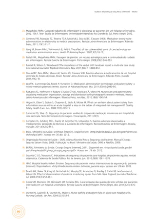 AGÊNCIA NACIONAL DE VIGILÂNCIA SANITÁRIA – ANVISA
80
23.	 Magalhães AMM. Carga de trabalho de enfermagem e segurança de pacientes em um hospital universitário.
2012. 136 f. Tese- Escola de Enfermagem, Universidade Federal do Rio Grande do Sul, Porto Alegre, 2012.
24.	 Gimenes FRE, Marques TC, Teixeira TCA, Mota MLS, Silva AEBC, Cassiani SHDB. Medication wrong-route
adiminstrations in relationship to medical prescriptions. Revista Latino-Americana de Enfermagem. Ribeirão
Preto, 2011; 19(1):11-7.
25.	 Yang M, Brown MM., Trohimovich B, Kelly J. The effect of bar code-enabled point of care technology on
medication administration errors. Health IT Advisory Report. 2002;3(2):10-17.
26.	 Portal KM., Magalhães AMM. Passagem de plantão: um recurso estratégico para a continuidade do cuidado
em enfermagem. Revista Gaúcha de Enfermagem. Porto Alegre, 2008;29(2):246-253.
27.	 Randell R, Wilson S, Woodward P.The importance of the verbal shift handover report: a multi-site case study.
International Journal of Medical Informatics. Nov. 2011;80(i. 11):803-812.
28.	 Silva AEBC, Reis AMM, Miasso AI, Santos JO, Cassiani SHB. Eventos adversos a medicamentos de um hospital
sentinela do Estado de Goiás, Brazil. Revista Latino-Americana de Enfermagem, Ribeirão Preto, mar/abr
2011;19(2, 9).
29.	 Wulff K, Cummings GG, Marck P, Yurtseven O. Medication administration technologies and patient safety: a
mixed-method systematic review. Journal of Advanced Nursin. Oct. 2011;67(10):2080-95.
30.	 Raduenz AC, Hoffmann P, Radunz V, Sasso GTMD, Maliska ICA, Marck PB. Nursin care and patient safety:
visualizing medication organization, storage and distribution with photographic research methods. Revista
Latino-Americana de Enfermagem. Ribeirão Preto, nov./dec. 2010;18(6):1045-54.
31.	 Hogan H, Olsen S, Scobie S, Chapman E, Sachs R, Mckee M. What can we learn about patient safety from
information sources within an acute hospital: a step on the ladder of integrated risk management? Quality
Safety Health Care. Jun. 2008;17(3):209-15.
32.	 Camerini FG, Silva LD. Segurança do paciente: análise do preparo de medicação intravenosa em hospital da
rede sentinela. Texto & Contexto Enfermagem. Florianópolis, 2011;20(1).
33.	 Corbellini VL, Schilling MCL, Frantz SF, Godinho TG, Urbanetto JS. Eventos adversos relacionados a
medicamentos: percepção de técnicos e auxiliares de enfermagem. Revista Brasileira de Enfermagem. Brasília,
mar./abr. 2011;64(2):241-7.
34.	 Brasil. Ministério da Saúde. DATASUS [Internet]. Disponível em: <http://tabnet.datasus.gov.br/cgi/deftohtm.exe.
sih/cnv/qiuf.def>. Acesso em: 30 abr. 2012.
35.	 Organização Mundial de Saúde – OMS. Aliança Mundial Para a Segurança do Paciente. Manual Cirurgia
Seguras Salvam Vidas. 2008. Publicação no Brasil: Ministério da Saúde, OPAS e ANVISA; 2009.
36.	 BRASIL. Ministério da Saúde. Cirurgia Segura [Internet], 2011. Disponível em: <http://portal.saude.gov.br/
portal/arquivos/pdf/cghosp_cirurgia_seguraa.pdf>. Acesso em: 28 abr. 2012.
37.	 Gouvêa C S D, Travassos C. Indicadores de segurança do paciente para hospitais de pacientes agudos: revisão
sistemática. Cadernos de Saúde Pública. Rio de Janeiro, jun. 2010;26(6):1061-1078.
38.	 HIAE. Hospital Israelita Albert Einstein. Segurança do paciente: metas internacionais de segurança do paciente
[Internet]. Disponível em: <http://medicalsuite.einstein.br/metas_paciente.asp>. Acesso em: 28 abr. 2012.
39.	 Tinetti ME, Baker DI, King M, Gottschalk M, Murphy TE, Acampora D, Bradley P, Carlin BP, Leo-Summers L,
Allore HG. Effect of dissemination of evidence in reducing injures from falls. New England Journal of Medicine.
Jul. 2008;359(3):252-261.
40.	 Costa SRF, Monteiro DR, Hemesath MP, Almeida MA. Caracterização das quedas do leito sofridas por pacientes
internados em um hospital universitário. Revista Gaúcha de Enfermagem. Porto Alegre, dez. 2011;32(4):676-
81.
41.	 Dunton N, Gajewski B, Taunton RL, Moore J. Nurse staffing and patient falls on acute care hospital units.
Nursing Outlook. Jan./fev. 2004;52(1):53-9.
 