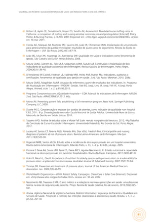 SEGURANÇA DO PACIENTE E QUALIDADE EM SERVIÇOS DE SAÚDE: UMA REFLEXÃO TEÓRICA APLICADA À PRÁTICA
81
42.	 Bolton LB, Aydin CE, Donaldson N, Brown DS, Sandhu M, Aronow HU. Mandated nurse staffing ratios in
California: a comparison of staffing and nursing-sensitive outcomes pre-and postregulation [Internet]. Policy,
Politics & Nursing Practice, p. 8-238, 2007.Disponível em: <http://ppn.sagepub.com/content/8/4/238>. Acesso
em: 16 mar. 2011.
43.	 Correa AD, Marques AB, Martinez MC, Laurino OS, Leão ER, Chimentão DMN. Implantação de um protocolo
para gerenciamento de quedas em hospital: resultados de quatro anos de seguimento. Revista da Escola de
Enfermagem – USP. São Paulo, 2012;46(1):67-74.
44.	 Leão ER], Silva CPR, Alvarenga DC, Mendonça SHF. Qualidade em saúde e indicadores como ferramenta de
gestão. São Caetano do Sul-SP: Yendis Editora; 2008.
45.	 Moura GMSS, Juchem BC, Falk MLR, Magalhães AMM, Suzuki LM. Construção e implantação de dois
indicadores de qualidade assistencial de enfermagem. Revista Gaúcha de Enfermagem. Porto Alegre,
2009;30(1):136-40.
46.	 D’Innocenzo M (Coord), Feldman LB, Fazenda NRR, Helito RAB, Ruthes RM. Indicadores, auditorias e
certificações: ferramentas de qualidade para gestão em saúde. 2.ed. São Paulo: Martinari; 2010. 208p.
47.	 Moura GMSS, Magalhães AMM. Atuação do enfermeiro a partir de resultados dos indicadores. In: Programa
de Atualização em Enfermagem – PROENF: Gestão. Vale EG. (org), Lima JR. (org), Felli VE. A.(org). Porto
Alegre, Artmed, ciclo 1, v. 2, p.65-96;2011.
48.	 Programa Compromisso com a Qualidade Hospitalar – CQH. Manual de indicadores de Enfermagem NAGEH.
2.ed. São Paulo: APM/CREMESP;2012. 60p.
49.	 Morse JM. Preventing patient falls: establishing a fall intervention program. New York: Springer Publishing
Company, LLC; 2009.
50.	 Duarte MCC. Caracterização e impacte das quedas de doentes, como indicador de qualidade num hospital
E.P.E. 2011. 81p. Dissertação de mestrado- Escola Nacional de Saúde Pública. Universidade Nova de Lisboa.
Mestrado de Gestão em Saúde. Lisboa. 2011.
51.	 Siqueira APO. Análise de estudos sobre a Morse Fall Scale: revisão integrativa da literatura. 2012. 44p.Trabalho
de Conclusão de Curso- Escola de Enfermagem. Universidade Federal do Rio Grande do Sul. Porto Alegre.
2012.
52.	 Lucena AF, Santos CT, Pereira AGD, Almeida MA, Dias VLM, Friedrich MA. Clinical profile and nursing
diagnosis of patients at risk of pressure ulcers. Revista Latino-Americana de Enfermagem. Mai./jun.
2011;19(3):523-30.
53.	 Rogenski NMB, Santos VLCG. Estudo sobre a incidência de úlceras por pressão em um hospital universitário.
Revista Latino-Americana de Enfermagem, Ribeirão Preto, v. 13, n. 4, p. 474-80, jul./ago. 2005.
54.	 Perrone F, Paiva AA, Souza LMI, Faria CS, Paese MCS, Aguilar-Nascimento JE. Estado nutricional e capacidade
funcional na úlcera por pressão em pacientes hospitalizados. Revista Nutrição, Campinas, 2011;24(3):431-8.
55.	 Holm B, Mesch L, Ove H. Importance of nutrition for elderly persons with pressure ulcers or a vulnerability for
pressure ulcers: a systematic literature review. Australian Journal of Advanced Nursing. 2007:25(1):77-84.
56.	 Thomas DR. Prevention and treatment of pressure ulcers. Journal of the American Medical Directors
Association. Jan. 2006;7(1):46-59.
57.	 World Health Organization – WHO. Patient Safety. Campaigns. Clean Care is Safer Care [Internet]. Disponível
em: <http://www.who.int/gpsc/en/index.html>. Acesso em: 30 abr. 2012.
58.	 Nascimento NB, Travassos CMR. O erro médico e a violação às normas e prescrições em saúde: uma discussão
teórica na área de segurança do paciente. Phisys: Revista de Saúde Coletiva, Rio de Janeiro, 2010;20(2):625-
651.
59.	 Anvisa. Agência Nacional de Vigilância Sanitária. Boletim Informativo: Segurança do Paciente e Qualidade em
Serviços de Saúde. Prevenção e controle das infecções relacionadas à assistência à saúde, Brasília, v. 1, n. 2,
jan./jul. 2011.b
 
