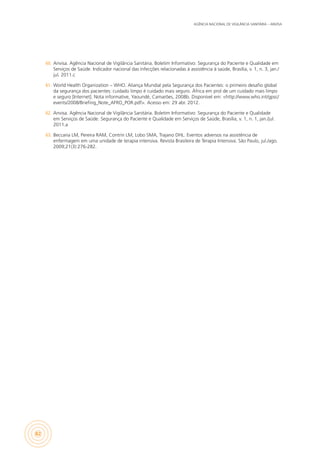 AGÊNCIA NACIONAL DE VIGILÂNCIA SANITÁRIA – ANVISA
82
60.	 Anvisa. Agência Nacional de Vigilância Sanitária. Boletim Informativo: Segurança do Paciente e Qualidade em
Serviços de Saúde. Indicador nacional das infecções relacionadas à assistência à saúde, Brasília, v. 1, n. 3, jan./
jul. 2011.c
61.	 World Health Organization – WHO. Aliança Mundial pela Segurança dos Pacientes: o primeiro desafio global
da segurança dos pacientes: cuidado limpo é cuidado mais seguro. África em prol de um cuidado mais limpo
e seguro [Internet]. Nota informative, Yaoundé, Camarões, 2008b. Disponível em: <http://www.who.int/gpsc/
events/2008/Briefing_Note_AFRO_POR.pdf>. Acesso em: 29 abr. 2012.
62.	 Anvisa. Agência Nacional de Vigilância Sanitária. Boletim Informativo: Segurança do Paciente e Qualidade
em Serviços de Saúde. Segurança do Paciente e Qualidade em Serviços de Saúde, Brasília, v. 1, n. 1, jan./jul.
2011.a
63.	 Beccaria LM, Pereira RAM, Contrin LM, Lobo SMA, Trajano DHL. Eventos adversos na assistência de
enfermagem em uma unidade de terapia intensiva. Revista Brasileira de Terapia Intensiva. São Paulo, jul./ago.
2009;21(3):276-282.
 