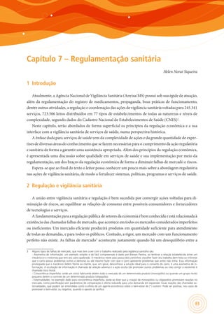 83
Capítulo 7 – Regulamentação sanitária
Helen Norat Siqueira
1	 Introdução
Atualmente, a Agência Nacional de Vigilância Sanitária (Anvisa/MS) possui sob sua égide de atuação,
além da regulamentação do registro de medicamentos, propaganda, boas práticas de funcionamento,
dentre outras atividades, a regulação e coordenação das ações de vigilância sanitária voltadas para 245.341
serviços, 723.506 leitos distribuídos em 77 tipos de estabelecimentos de todas as naturezas e níveis de
complexidade, segundo dados do Cadastro Nacional de Estabelecimentos de Saúde (CNES)1
.
Neste capítulo, serão abordados de forma superficial os princípios da regulação econômica e a sua
interface com a vigilância sanitária de serviços de saúde, numa perspectiva histórica.
A ênfase dada para serviços de saúde vem da complexidade de ações e da grande quantidade de exper-
tises de diversas áreas do conhecimento que se fazem necessárias para o cumprimento da ação regulatória
e sanitária de forma a garantir uma assistência apropriada. Além dos princípios da regulação econômica,
é apresentada uma discussão sobre qualidade em serviços de saúde e sua implementação por meio da
regulamentação, um dos braços da regulação econômica de forma a diminuir falhas de mercado e riscos.
Espera-se que ao final do texto o leitor possa conhecer um pouco mais sobre a abordagem regulatória
nas ações de vigilância sanitária, de modo a fortalecer sistemas, políticas, programas e serviços de saúde.
2	 Regulação e vigilância sanitária
A união entre vigilância sanitária e regulação é bem sucedida por convergir ações voltadas para di-
minuição de riscos, ao equilibrar as relações de consumo entre possíveis consumidores e fornecedores
de tecnologias e serviços.
A fundamentação para a regulação pública de setores da economia é bem conhecida e está relacionada à
existência das chamadas falhas de mercado, que acontece em todos os mercados considerados imperfeitos
ou ineficientes. Um mercado eficiente produzirá produtos em quantidade suficiente para atendimento
de todas as demandas, e para todos os públicos. Contudo, a rigor, um mercado com um funcionamento
perfeito não existe. As falhas de mercado3
acontecem justamente quando há um desequilíbrio entre a
3	 Alguns tipos de falhas de mercado, que mais tem a ver com o trabalho realizado pela vigilância sanitária são:
	 - Assimetria de informação: um exemplo simples e de fácil compreensão é dado por Bresser Pereira, ao lembrar a relação estabelecida entre um
mecânico e o motorista que tem seu carro quebrado. O mecânico neste caso possui dois caminhos: escolher fazer seu trabalho bem feito ou informar
que o carro possui problemas outros e demorar ou até mesmo fazer com que o carro apresente problemas que antes não tinha. Essa informação
privilegiada que o mecânico detém frente ao cliente, que, em geral, desconhece a solução ideal para o conserto do carro, é uma assimetria de in-
formação. A ocultação de informação é chamada de seleção adversa e a ação oculta (de promover outros problemas ou não corrigir o existente) é
chamada risco moral.
	 - Concorrência imperfeita: onde um único fabricante detém todo o mercado de um determinado produto (monopólio) ou quando um grupo muito
pequeno detém o controle de um determinado produto (oligopólio).
	 - Externalidades: no exemplo dado para concorrência imperfeita, pode-se dizer que a criação de monopólios ou oligopólios promovem reações no
mercado, como precificação sem parâmetros de comparação e oferta reduzida para uma demanda em expansão. Essas reações são chamadas ex-
ternalidades, que podem ser entendidas como o efeito de um agente econômico sobre o bem-estar de (*) outrem. Pode ser positiva, nos casos de
promover o bem-estar, ou negativa, quando o oposto se verifica.
 