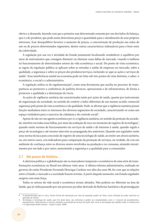 AGÊNCIA NACIONAL DE VIGILÂNCIA SANITÁRIA – ANVISA
84
oferta e a demanda, fazendo com que a primeira seja determinada somente por um dos lados da balança,
que é a do produtor, que pode assim determinar preço e quantidade para o atendimento de seus próprios
interesses. Esse desequilíbrio favorece o aumento de preços, a concentração de produção nas mãos de
um ou de poucos determinados segmentos, dentre outras características indesejáveis para o bem-estar
da coletividade.
A regulação por sua vez é atividade do Estado justamente focalizando restabelecer o equilíbrio por
meio de instrumentos que consigam diminuir ou eliminar essas falhas de mercado, visando à melhora
no funcionamento de determinados setores da vida econômica e social. Do ponto de vista econômico,
as regras da regulação pública se aplicam sobre as entradas e saídas de empresas no mercado, sobre a
qualidade, a segurança e sobre os preços dos produtos/serviços, incluindo-se aqui as ações e serviços de
saúde2
. Essa interferência estatal na economia pode ser feita sob três pontos de vista distintos, a saber: o
econômico, o social e o administrativo.
A regulação utiliza-se da regulamentação4
, como uma ferramenta que auxilia no processo de trans-
parência ao promover a conferência de padrões técnicos, operacionais e de infraestrutura, de forma a
promover a qualidade e a diminuição de riscos.
As ações de vigilância sanitária são caracterizadas tanto por ações de saúde, quanto por instrumento
de organização da sociedade, no sentido de conferir a lados diferentes de um mesmo acordo comercial
segurança pelo ponto de vista econômico e da qualidade. Pode-se afirmar que a vigilância sanitária possui
função mediadora entre os interesses dos diversos segmentos da sociedade, caracterizando-se como um
espaço verdadeiro para o exercício da cidadania e do controle social3
.
Apesar de não ser um agente econômico per si, a vigilância sanitária, no sentido da proteção da socieda-
de, interfere em todas essas falhas, por meio da avaliação de risco no momento do registro de tecnologias5
,
quando emite normas de funcionamento em serviços de saúde e de interesse à saúde, quando regula o
preço de tecnologias e até mesmo intervém na propaganda dos anteriores. Quando um regulador emite
uma norma técnica para concessão de registro de uma tecnologia de saúde, ao emitir um alvará sanitário,
ou, em outros casos, cria indicadores para comparação da prestação de serviços, na verdade, ele cria um
ambiente de confiança entre os diversos atores envolvidos na produção e no consumo, atraindo investi-
mentos por um lado e por outro, aumentando a segurança e a qualidade para o consumidor.
2.1	 Um pouco de história...
A abertura política e a globalização são os marcadores temporais e econômicos de uma série de trans-
formações econômicas no Brasil nos últimos vinte anos. A última reforma administrativa, realizada no
governo do então Presidente Fernando Henrique Cardoso nos idos dos anos 90, fez com que as relações
entre o Estado, o mercado e a sociedade fossem revistas. A partir daquele momento, um Estado regulador
surgiria com mais força.
Todos os setores da vida social e econômica seriam afetados. Não poderia ser diferente na área da
Saúde, que já vinha passando por um processo peculiar derivado da Reforma Sanitária e da promulgação
4	 A regulamentação não é a única. Outras formas de intervenção por meio de regulação podem ser feitas, como utilização do poder coercitivo ou
aplicação de multas4
.
5	 Tecnologias e tecnologia em saúde, para fins deste texto, são sinônimos e podem ser compreendidos como o “conjunto de procedimentos,
equipamentos, medicamentos e insumos utilizados na prestação de serviços de saúde, bem como as tecnologias que dispõem sobre a infraestrutura
e a organização destes serviços”. (Lopes e Lopes, 2008)
 