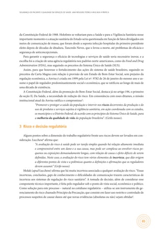 SEGURANÇA DO PACIENTE E QUALIDADE EM SERVIÇOS DE SAÚDE: UMA REFLEXÃO TEÓRICA APLICADA À PRÁTICA
85
da Constituição Federal de 1988. Holofotes se voltariam para a Saúde e para a Vigilância Sanitária nesse
importante momento e a atuação sanitária do Estado seria questionada em função de fatos divulgados em
meios de comunicação de massa, que foram desde a suposta infecção hospitalar do primeiro presidente
eleito depois de décadas de ditadura, Tancredo Neves, que o levou a morte, até problemas de eficácia e
segurança de anticoncepcionais.
Para garantir a segurança e eficácia de tecnologias e serviços de saúde seria necessário inovar, e a
escolha foi a criação de uma agência regulatória nos padrões norte-americanos, como do Food and Drug
Administration (FDA), mas seguindo os preceitos do Sistema Único de Saúde (SUS).
Assim, para que houvesse o fortalecimento das ações do sistema de saúde brasileiro, seguindo os
preceitos da Carta Magna com relação à provisão de um Estado de Bem-Estar Social, sem prejuízo da
regulação econômica, a Anvisa é criada em 1999 pela Lei nº. 9782 de 26 de janeiro do mesmo ano e as-
sume o papel de regulador predominantemente social e econômico, que se ratificou ao longo de mais de
uma década de existência.
A Constituição Federal, além da promoção do Bem-Estar Social, destaca já no artigo 196, o primeiro
da seção II, Da Saúde, a necessidade de redução do risco. Em consonância com esses ditames, a missão
institucional atual da Anvisa ratifica o compromisso5
:
“Promover e proteger a saúde da população e intervir nos riscos decorrentes da produção e do
uso de produtos e serviços sujeitos à vigilância sanitária, em ação coordenada com os estados,
os municípios e o Distrito Federal, de acordo com os princípios do Sistema Único de Saúde, para
a melhoria da qualidade de vida da população brasileira”. (Grifo nosso).
3	 Risco e decisão regulatória
Alguns pontos sobre a dimensão do trabalho regulatório frente aos riscos devem ser levados em con-
sideração. Lucchese6
afirma que:
“A avaliação do risco à saúde pode ser tarefa simples quando há relação altamente imediata
e compreensível entre um dano e a sua causa, mas pode ser complexa ao envolver riscos pe-
quenos ou exposições demasiadamente longas, com relação de causa e efeito difíceis de serem
definidas. Neste caso, a avaliação do risco tem vários elementos de incerteza, que dão origem
a diferentes pontos de vista e a polêmicas quanto a definições e afirmações que os reguladores
devem assumir.” (Grifo nosso)
Molak (apud Lucchese) afirma que há muita incerteza associada a qualquer avaliação do risco. “Essas
incertezas, conclusões, gaps de conhecimento e dificuldades de comunicação trazem características de
incerteza aos sistemas de regulação do risco sanitário”. A tomada de decisão, além de considerar esse
componente técnico importante, é feita pelo regulador sob o ponto de vista social, econômico e político.
Como solução para este processo – natural no cotidiano regulatório – utiliza-se um instrumento do ge-
renciamento de risco chamado Princípio da Precaução, que consiste em fazer uso restrito e controlado de
processos suspeitos de causar danos até que novas evidências (absolutas ou não) sejam obtidas6
.
 
