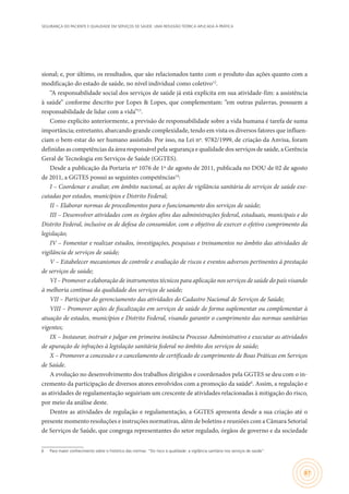 SEGURANÇA DO PACIENTE E QUALIDADE EM SERVIÇOS DE SAÚDE: UMA REFLEXÃO TEÓRICA APLICADA À PRÁTICA
87
sional; e, por último, os resultados, que são relacionados tanto com o produto das ações quanto com a
modificação do estado de saúde, no nível individual como coletivo12
.
“A responsabilidade social dos serviços de saúde já está explícita em sua atividade-fim: a assistência
à saúde” conforme descrito por Lopes & Lopes, que complementam: “em outras palavras, possuem a
responsabilidade de lidar com a vida”13
.
Como explícito anteriormente, a previsão de responsabilidade sobre a vida humana é tarefa de suma
importância; entretanto, abarcando grande complexidade, tendo em vista os diversos fatores que influen-
ciam o bem-estar do ser humano assistido. Por isso, na Lei nº. 9782/1999, de criação da Anvisa, foram
definidas as competências da área responsável pela segurança e qualidade dos serviços de saúde, a Gerência
Geral de Tecnologia em Serviços de Saúde (GGTES).
Desde a publicação da Portaria nº 1076 de 1º de agosto de 2011, publicada no DOU de 02 de agosto
de 2011, a GGTES possui as seguintes competências14
:
I – Coordenar e avaliar, em âmbito nacional, as ações de vigilância sanitária de serviços de saúde exe-
cutadas por estados, municípios e Distrito Federal;
II – Elaborar normas de procedimentos para o funcionamento dos serviços de saúde;
III – Desenvolver atividades com os órgãos afins das administrações federal, estaduais, municipais e do
Distrito Federal, inclusive os de defesa do consumidor, com o objetivo de exercer o efetivo cumprimento da
legislação;
IV – Fomentar e realizar estudos, investigações, pesquisas e treinamentos no âmbito das atividades de
vigilância de serviços de saúde;
V – Estabelecer mecanismos de controle e avaliação de riscos e eventos adversos pertinentes à prestação
de serviços de saúde;
VI – Promover a elaboração de instrumentos técnicos para aplicação nos serviços de saúde do país visando
à melhoria contínua da qualidade dos serviços de saúde;
VII – Participar do gerenciamento das atividades do Cadastro Nacional de Serviços de Saúde;
VIII – Promover ações de fiscalização em serviços de saúde de forma suplementar ou complementar à
atuação de estados, municípios e Distrito Federal, visando garantir o cumprimento das normas sanitárias
vigentes;
IX – Instaurar, instruir e julgar em primeira instância Processo Administrativo e executar as atividades
de apuração de infrações à legislação sanitária federal no âmbito dos serviços de saúde;
X – Promover a concessão e o cancelamento de certificado de cumprimento de Boas Práticas em Serviços
de Saúde.
A evolução no desenvolvimento dos trabalhos dirigidos e coordenados pela GGTES se deu com o in-
cremento da participação de diversos atores envolvidos com a promoção da saúde6
. Assim, a regulação e
as atividades de regulamentação seguiriam um crescente de atividades relacionadas à mitigação do risco,
por meio da análise deste.
Dentre as atividades de regulação e regulamentação, a GGTES apresenta desde a sua criação até o
presente momento resoluções e instruções normativas, além de boletins e reuniões com a Câmara Setorial
de Serviços de Saúde, que congrega representantes do setor regulado, órgãos de governo e da sociedade
6	 Para maior conhecimento sobre o histórico das normas: “Do risco à qualidade: a vigilância sanitária nos serviços de saúde”.
 