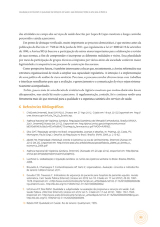 SEGURANÇA DO PACIENTE E QUALIDADE EM SERVIÇOS DE SAÚDE: UMA REFLEXÃO TEÓRICA APLICADA À PRÁTICA
93
das atividades no campo dos serviços de saúde descrito por Lopes & Lopes mostram o longo caminho
percorrido e ainda a percorrer.
Um ponto de destaque verificado, muito importante ao processo democrático, é que mesmo antes da
publicação do Decreto nº. 7508 de 28 de junho de 2011, que regulamenta a Lei nº. 8080 de 19 de setembro
de 1990, a Anvisa/MS já buscava a participação de outros atores importantes para a elaboração e revisão
de suas normas, a fim de compreender e incorporar as diferentes realidades e visões. Essa pluralidade
por meio da participação de grupos técnicos compostos por vários atores da sociedade conferem maior
legitimidade e transparência ao processo de construção das normas.
Como perspectiva futura, é também interessante colocar que, recentemente, a Anvisa reformulou sua
estrutura organizacional de modo a ampliar sua capacidade regulatória. A intenção é a implementação
de uma política de análise de risco sanitário. Para isso, o processo envolve diversas áreas com trabalhos
e interfaces semelhantes para que a avaliação, o gerenciamento e a comunicação do risco sejam sistema-
ticamente acompanhados.
Enfim, pouco mais de uma década de existência da Agência mostram que muitos obstáculos foram
ultrapassados, mas ainda há muito a percorrer. A regulamentação, contudo, foi e continua sendo uma
ferramenta mais do que essencial para a qualidade e a segurança sanitária dos serviços de saúde.
6	 Referências Bibliográficas
1.	 CNESweb [Internet]. Brasil:DATASUS. [Acesso em 27 Ago 2012. Citado em 19 out 2012] Disponível em: http://
cnes.datasus.gov.br/Lista_Tot_Es_Estado.asp.
2.	 Agência Nacional de Vigilância Sanitária. Regulação Econômica do Mercado Farmacêutico. Brasilia:ANVISA.
2001. [Internet] [Acesso Set 2012]. Disponível em: http://portal.anvisa.gov.br/wps/wcm/connect/
b62f0a80483c0bb3a433af0d8b4275ce/regula_farmaceutico.pdf?MOD=AJPERES.
3.	 Silva GHT. Regulação sanitária no Brasil: singularidades, avanços e desafios. In: Proença, JD; Costa, PV;
Montagner, Paula (Orgs.). Desafios da Regulação no Brasil. Brasília: ENAP, 2009, p. 215-62.
4.	 Zibetti FW. Propriedade intelectual: Direito e Economia na era do conhecimento. [Internet] [Acesso em
2012 Set 25]. Disponível em: http://www.sead.ufsc.br/bibliotecas/upload/fabiola_zibetti_pi_direito_e_
economia_2006.pdf
5.	 Agência Nacional de Vigilância Sanitária. [Internet]. [Acessado em 20 ago 2012]. Disponível em: http://portal.
anvisa.gov.br/wps/portal/anvisa/anvisa/agencia.
6.	 Lucchese G. Globalização e regulação sanitária: os rumos da vigilância sanitária no Brasil. Brasília:ANVISA,
2008.
7.	 Brouselle A, Champagne F, Contandriopoulos AP, Hartz Z, organizadores. Avaliação: conceitos e métodos Rio
de Janeiro: Editora Fiocruz; 2011.
8.	 Gouvêa CSD, Travassos C. Indicadores de segurança do paciente para hospitais de pacientes agudos: revisão
sistemática. Cad. Saúde Pública [Internet]. [Acesso em 2012 Jun 10. Citado em 17 out 2012]; 26 (6): 1061-
1078. Disponível em: <http://www.scielo.br/scielo.php?script=sci_arttext&pid=S0102-311X2010000600002&l
ng=en&nrm=iso>. http://dx.doi.org/10.1590/S0102-311X2010000600002.
9.	 Uchimura KY, Bosi MLM. Qualidade e subjetividade na avaliação de programas e serviços em saúde. Cad.
Saúde Pública. 2002 Dez [Internet]. [Acesso em 2012 Jan 5. Citado em 17 out 2012] ; 18(6): 1561-1569.
Disponível em: http://www.scielo.br/scielo.php?script=sci_arttext&pid=S0102-311X2002000600009&lng=en.
http://dx.doi.org/10.1590/S0102-311X2002000600009.
10.	 Rebelo PAP. Qualidade em Saúde. Rio de Janeiro: Qualitymark; 1995.
 