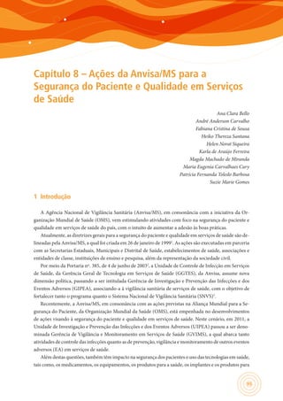 95
Capítulo 8 – Ações da Anvisa/MS para a
Segurança do Paciente e Qualidade em Serviços
de Saúde
Ana Clara Bello
André Anderson Carvalho
Fabiana Cristina de Sousa
Heiko Thereza Santana
Helen Norat Siqueira
Karla de Araújo Ferreira
Magda Machado de Miranda
Maria Eugenia Carvalhaes Cury
Patrícia Fernanda Toledo Barbosa
Suzie Marie Gomes
1	 Introdução
A Agência Nacional de Vigilância Sanitária (Anvisa/MS), em consonância com a iniciativa da Or-
ganização Mundial de Saúde (OMS), vem estimulando atividades com foco na segurança do paciente e
qualidade em serviços de saúde do país, com o intuito de aumentar a adesão às boas práticas.
Atualmente, as diretrizes gerais para a segurança do paciente e qualidade em serviços de saúde são de-
lineadas pela Anvisa/MS, a qual foi criada em 26 de janeiro de 19991
. As ações são executadas em parceria
com as Secretarias Estaduais, Municipais e Distrital de Saúde, estabelecimentos de saúde, associações e
entidades de classe, instituições de ensino e pesquisa, além da representação da sociedade civil.
Por meio da Portaria nº. 385, de 4 de junho de 20032
, a Unidade de Controle de Infecção em Serviços
de Saúde, da Gerência Geral de Tecnologia em Serviços de Saúde (GGTES), da Anvisa, assume nova
dimensão política, passando a ser intitulada Gerência de Investigação e Prevenção das Infecções e dos
Eventos Adversos (GIPEA), associando-a à vigilância sanitária de serviços de saúde, com o objetivo de
fortalecer tanto o programa quanto o Sistema Nacional de Vigilância Sanitária (SNVS)3
.
Recentemente, a Anvisa/MS, em consonância com as ações previstas na Aliança Mundial para a Se-
gurança do Paciente, da Organização Mundial da Saúde (OMS), está empenhada no desenvolvimentos
de ações visando à segurança do paciente e qualidade em serviços de saúde. Neste cenário, em 2011, a
Unidade de Investigação e Prevenção das Infecções e dos Eventos Adversos (UIPEA) passou a ser deno-
minada Gerência de Vigilância e Monitoramento em Serviços de Saúde (GVIMS), a qual abarca tanto
atividades de controle das infecções quanto as de prevenção, vigilância e monitoramento de outros eventos
adversos (EA) em serviços de saúde.
Além destas questões, também têm impacto na segurança dos pacientes o uso das tecnologias em saúde,
tais como, os medicamentos, os equipamentos, os produtos para a saúde, os implantes e os produtos para
 