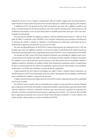 AGÊNCIA NACIONAL DE VIGILÂNCIA SANITÁRIA – ANVISA
96
diagnóstico de uso in vitro, o sangue e componentes, além de tecidos e órgãos, pois tem potencial para o
aparecimento de reações adversas que devem ser monitoradas para a melhoria da segurança dos usuários.
A vigilância de EA e de queixas técnicas (QT) de produtos que estão sob a vigilância sanitária, que
inclui o monitoramento do uso desses produtos, tem como objetivo fundamental a detecção precoce de
problemas relacionados a esse uso para desencadear as medidas pertinentes para que o risco seja inter-
rompido ou minimizado.
Esse processo de trabalho da vigilância sanitária, conforme definido pela Portaria nº 1.660, de 22 de
julho de 20094
, é conhecido como VIGIPÓS e deve produzir informações que permitem retroalimentar
os sistemas de controle e orientar os cidadãos e os profissionais de saúde para a prevenção de riscos,
melhorando a segurança dos pacientes nos serviços de saúde.
Por meio da disponibilização do NOTIVISA, sistema informatizado de notificações de EA e QT dos
produtos que estão sob vigilância sanitária, os serviços de saúde e os profissionais de saúde fornecem as
informações necessárias para este acompanhamento por parte do SNVS, com a coordenação da Anvisa/MS.
Em meados de 2002, a partir do Projeto Hospitais Sentinela, uma estratégia de vigilância para a pós-
-comercialização de produtos de saúde culminou na formação da Rede Sentinela. O objetivo do projeto
foi estabelecer uma rede de parceiros que funcionasse como observatório do uso de produtos sujeitos à
vigilância sanitária e utilizados no cuidado à saúde. Essas instituições assumiram, assim, o compromisso
de fazer o monitoramento de EA, desvios de qualidade e queixas técnicas relacionadas a esses produtos,
notificando-os ao SNVS, para subsidiar a tomada de decisão regulatória.
O gerenciamento de risco frente às tecnologias em saúde7
é então, o objetivo dessas instituições, no
sentido de prover o SNVS com informações essenciais sobre o desempenho das tecnologias, contribuindo
para a qualidade do cuidado e a segurança do paciente.
A seguir serão descritas as principais ações da Anvisa/MS visando à segurança do paciente e qualidade
em serviços de saúde.
Na América Latina, os países vêm se articulando para cumprir as ações previstas na Aliança Mundial
para a Segurança do Paciente, efetivando o compromisso político, lançando planos, gerando alertas sobre
aspectos sistêmicos e técnicos e adotando iniciativas que concorram para a garantia da segurança dos
pacientes com base nas metas internacionais para a segurança dos mesmos5
. As 13 áreas de ação da OMS
para a segurança do paciente nos serviços de saúde6
estão indicadas no Quadro 1, e neste contexto, vêm
sendo calcadas e direcionadas as recentes atividades da GGTES.
7	 Tecnologias em saúde são os medicamentos, equipamentos, procedimentos e os sistemas organizacionais e de suporte dentro dos quais os cuidados
com a saúde são oferecidos7
.
 