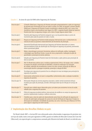SEGURANÇA DO PACIENTE E QUALIDADE EM SERVIÇOS DE SAÚDE: UMA REFLEXÃO TEÓRICA APLICADA À PRÁTICA
97
Quadro 1.	 As áreas de ação da OMS sobre Segurança do Paciente.
Área de ação 1 O Desafio Global para a Segurança do Paciente pressupõe comprometimento e ações em segurança
do paciente para minimização de risco em todos os países. Em 2005, foi lançado o primeiro Desafio
Global para a Segurança do Paciente, focado na prevenção e redução de IRAS, com o tema Uma
Assistência Limpa é uma Assistência mais Segura. Em 2007, o segundo Desafio Global de Saúde do
Paciente teve foco na segurança cirúrgica, com o tema Cirurgia Seguras salvam Vidas.
Área de ação 2 Pacientes pela Segurança do Paciente asseguram que a voz do paciente esteja no centro do
movimento pela saúde do paciente em todo o mundo.
Área de ação 3 Pesquisa em Segurança do Paciente envolve pesquisas internacionais para o conhecimento da
natureza do dano ao paciente e desenvolvimento de ferramentas de prevenção.
Área de ação 4 Taxonomia/Classificação Internacional para Segurança do Paciente desenvolve um sistema
internacionalmente aceito de classificação da informação em segurança do paciente, promovendo
efetivo aprendizado global.
Área de ação 5 Relato e Aprendizagem promovem ferramentas valiosas de notificação, análise, investigação
e abordagens que identificam fontes e causas de riscos, propiciando a realização de ações de
aprendizado e prevenção de eventos adversos.
Área de ação 6 Soluções para Segurança do Paciente tratam de intervenções e ações práticas para prevenção de
dano ao paciente.
Área de ação 7 Alto 5S difunde boas práticas para a mudança organizacional, clínica e de equipe, como: cuidados
no preparo de soluções concentradas de eletrólitos; controle da medicação nas transições
de cuidado; realização de procedimentos corretos nos sítios corretos; prevenção de falhas de
comunicação durante a passagem de plantão; prevenção e redução de IRAS.
Área de ação 8 Tecnologia para segurança do paciente foca na utilização de novas tecnologias para promoção da
segurança do paciente.
Área de ação 9 Gerenciando conhecimento irá reunir e compartilhar conhecimentos sobre a evolução mundial da
segurança do paciente.
Área de ação 10 Eliminando infecção da corrente sanguínea associada a cateter central concentrará esforços
mundiais para ações de prevenção, controle e eliminação deste tipo de infecção em serviços de
saúde.
Área de ação 11 Educação para cuidado seguro desenvolve guias curriculares para estudantes da área da saúde,
voltados para a segurança do paciente.
Área de ação 12 Prêmio de segurança envolverá prêmios internacionais de excelência no campo da segurança do
paciente, impulsionando mudança e melhoria nesta área.
Área de ação 13 Checklists para a área da saúde vem desenvolvendo outras listas de verificação de segurança em
serviços de saúde (após averiguação do sucesso da Lista de Verificação de Segurança Cirúrgica na
diminuição da morbidade e mortalidade de pacientes, tais como: check-lists para Influenza A (H1N1),
parto seguro e segurança do recém-nascido.
2	 Implantação dos Desafios Globais no país
No Brasil, desde 2007, a Anvisa/MS vem reforçando ações relacionadas à segurança do paciente nos
serviços de saúde, tanto como país signatário à OMS, quanto no âmbito do Mercado Comum do Cone Sul
(Mercosul), em especial após o compromisso assinado pelo Ministro da Saúde do Brasil, no referido ano,
 