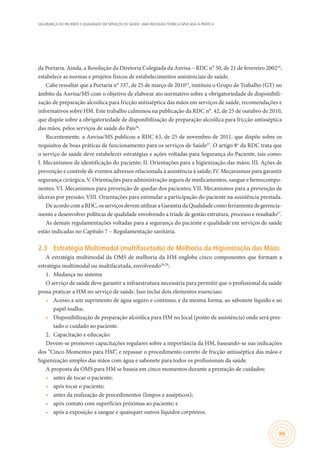 SEGURANÇA DO PACIENTE E QUALIDADE EM SERVIÇOS DE SAÚDE: UMA REFLEXÃO TEÓRICA APLICADA À PRÁTICA
99
da Portaria. Ainda, a Resolução da Diretoria Colegiada da Anvisa – RDC n° 50, de 21 de fevereiro 200224
,
estabelece as normas e projetos físicos de estabelecimentos assistenciais de saúde.
Cabe ressaltar que a Portaria n° 337, de 25 de março de 201025
, instituiu o Grupo de Trabalho (GT) no
âmbito da Anvisa/MS com o objetivo de elaborar ato normativo sobre a obrigatoriedade de disponibili-
zação de preparação alcoólica para fricção antisséptica das mãos em serviços de saúde, recomendações e
informativos sobre HM. Este trabalho culminou na publicação da RDC n°. 42, de 25 de outubro de 2010,
que dispõe sobre a obrigatoriedade de disponibilização de preparação alcoólica para fricção antisséptica
das mãos, pelos serviços de saúde do País26
.
Recentemente, a Anvisa/MS publicou a RDC 63, de 25 de novembro de 2011, que dispõe sobre os
requisitos de boas práticas de funcionamento para os serviços de Saúde27
. O artigo 8o
da RDC trata que
o serviço de saúde deve estabelecer estratégias e ações voltadas para Segurança do Paciente, tais como:
I. Mecanismos de identificação do paciente; II. Orientações para a higienização das mãos; III. Ações de
prevenção e controle de eventos adversos relacionada à assistência à saúde; IV. Mecanismos para garantir
segurança cirúrgica; V. Orientações para administração segura de medicamentos, sangue e hemocompo-
nentes; VI. Mecanismos para prevenção de quedas dos pacientes; VII. Mecanismos para a prevenção de
úlceras por pressão; VIII. Orientações para estimular a participação do paciente na assistência prestada.
DeacordocomaRDC,osserviçosdevemutilizaraGarantiadaQualidadecomoferramentadegerencia-
mento e desenvolver políticas de qualidade envolvendo a tríade de gestão estrutura, processo e resultado27
.
As demais regulamentações voltadas para a segurança do paciente e qualidade em serviços de saúde
estão indicadas no Capítulo 7 – Regulamentação sanitária.
2.3	 Estratégia Multimodal (multifacetada) de Melhoria da Higienização das Mãos
A estratégia multimodal da OMS de melhoria da HM engloba cinco componentes que formam a
estratégia multimodal ou multifacetada, envolvendo28,29
:
1.	 Mudança no sistema
O serviço de saúde deve garantir a infraestrutura necessária para permitir que o profissional da saúde
possa praticar a HM no serviço de saúde. Isso inclui dois elementos essenciais:
•	 Acesso a um suprimento de água seguro e contínuo, e da mesma forma, ao sabonete líquido e ao
papel toalha;
•	 Disponibilização de preparação alcoólica para HM no local (ponto de assistência) onde será pres-
tado o cuidado ao paciente.
2.	 Capacitação e educação:
Devem-se promover capacitações regulares sobre a importância da HM, baseando-se nas indicações
dos “Cinco Momentos para HM”, e repassar o procedimento correto de fricção antisséptica das mãos e
higienização simples das mãos com água e sabonete para todos os profissionais da saúde.
A proposta da OMS para HM se baseia em cinco momentos durante a prestação de cuidados:
•	 antes de tocar o paciente;
•	 após tocar o paciente;
•	 antes da realização de procedimentos (limpos e assépticos);
•	 após contato com superfícies próximas ao paciente; e
•	 após a exposição a sangue e quaisquer outros líquidos corpóreos.
 