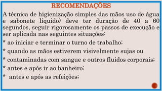 RECOMENDAÇÕES
A técnica de higienização simples das mãos uso de água
e sabonete líquido) deve ter duração de 40 a 60
segundos, seguir rigorosamente os passos de execução e
ser aplicada nas seguintes situações:
* ao iniciar e terminar o turno de trabalho;
* quando as mãos estiverem visivelmente sujas ou
* contaminadas com sangue e outros fluidos corporais;
* antes e após ir ao banheiro;
* antes e após as refeições;
 