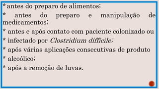 *antes do preparo de alimentos;
* antes do preparo e manipulação de
medicamentos;
* antes e após contato com paciente colonizado ou
* infectado por Clostridium difficile;
* após várias aplicações consecutivas de produto
* alcoólico;
* após a remoção de luvas.
 