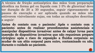 A técnica de fricção antisséptica das mãos (com preparação
alcoólica na forma gel ou líquida com 1-3% de glicerina) deve
ter duração de 20 a 30 segundos, seguir rigorosamente os
passos de execução e ser aplicada quando as mãos não
estiverem visivelmente sujas, em todas as situações descritas
a seguir:
Antes do contato com o paciente; Após o contato com o
paciente; antes de realizar procedimentos assistenciais e
manipular dispositivos invasivos; antes de calçar luvas para
inserção de dispositivos invasivos que não requeiram preparo
cirúrgico; após o risco de exposição a fluidos corporais; ao
mudar de um sítio corporal para outro, contaminado ou não,
durante o cuidado ao paciente.
 