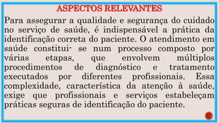 ASPECTOS RELEVANTES
Para assegurar a qualidade e segurança do cuidado
no serviço de saúde, é indispensável a prática da
identificação correta do paciente. O atendimento em
saúde constitui- se num processo composto por
várias etapas, que envolvem múltiplos
procedimentos de diagnóstico e tratamento
executados por diferentes profissionais. Essa
complexidade, característica da atenção à saúde,
exige que profissionais e serviços estabeleçam
práticas seguras de identificação do paciente.
 