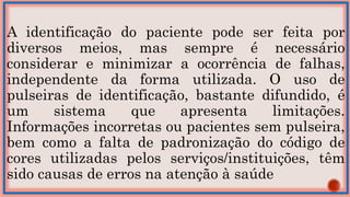 A identificação do paciente pode ser feita por
diversos meios, mas sempre é necessário
considerar e minimizar a ocorrência de falhas,
independente da forma utilizada. O uso de
pulseiras de identificação, bastante difundido, é
um sistema que apresenta limitações.
Informações incorretas ou pacientes sem pulseira,
bem como a falta de padronização do código de
cores utilizadas pelos serviços/instituições, têm
sido causas de erros na atenção à saúde
 