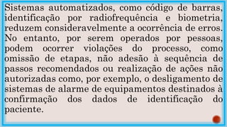 Sistemas automatizados, como código de barras,
identificação por radiofrequência e biometria,
reduzem consideravelmente a ocorrência de erros.
No entanto, por serem operados por pessoas,
podem ocorrer violações do processo, como
omissão de etapas, não adesão à sequência de
passos recomendados ou realização de ações não
autorizadas como, por exemplo, o desligamento de
sistemas de alarme de equipamentos destinados à
confirmação dos dados de identificação do
paciente.
 