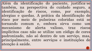 Além da identificação do paciente, justifica-se
também, na perspectiva do cuidado seguro, a
identificação de riscos, como, por exemplo,
alergias e quedas. A prática da identificação de
risco por meio de pulseiras coloridas está se
tornando comum e, embora sirva como um
mecanismo de alerta valioso, traz riscos
implícitos caso não se utilize um código de cores
padronizado, não só dentro de um serviço, mas,
principalmente, entre serviços e instituições de
atenção à saúde.
 