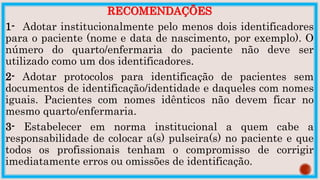 RECOMENDAÇÕES
1- Adotar institucionalmente pelo menos dois identificadores
para o paciente (nome e data de nascimento, por exemplo). O
número do quarto/enfermaria do paciente não deve ser
utilizado como um dos identificadores.
2- Adotar protocolos para identificação de pacientes sem
documentos de identificação/identidade e daqueles com nomes
iguais. Pacientes com nomes idênticos não devem ficar no
mesmo quarto/enfermaria.
3- Estabelecer em norma institucional a quem cabe a
responsabilidade de colocar a(s) pulseira(s) no paciente e que
todos os profissionais tenham o compromisso de corrigir
imediatamente erros ou omissões de identificação.
 