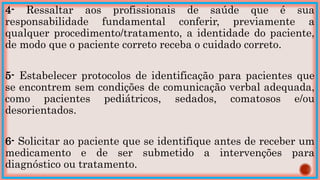 4- Ressaltar aos profissionais de saúde que é sua
responsabilidade fundamental conferir, previamente a
qualquer procedimento/tratamento, a identidade do paciente,
de modo que o paciente correto receba o cuidado correto.
5- Estabelecer protocolos de identificação para pacientes que
se encontrem sem condições de comunicação verbal adequada,
como pacientes pediátricos, sedados, comatosos e/ou
desorientados.
6- Solicitar ao paciente que se identifique antes de receber um
medicamento e de ser submetido a intervenções para
diagnóstico ou tratamento.
 