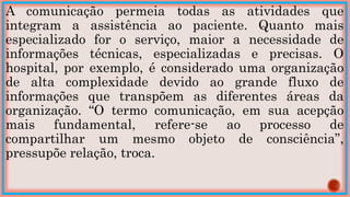 A comunicação permeia todas as atividades que
integram a assistência ao paciente. Quanto mais
especializado for o serviço, maior a necessidade de
informações técnicas, especializadas e precisas. O
hospital, por exemplo, é considerado uma organização
de alta complexidade devido ao grande fluxo de
informações que transpõem as diferentes áreas da
organização. “O termo comunicação, em sua acepção
mais fundamental, refere-se ao processo de
compartilhar um mesmo objeto de consciência”,
pressupõe relação, troca.
 