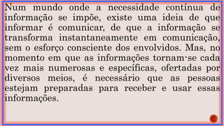Num mundo onde a necessidade contínua de
informação se impõe, existe uma ideia de que
informar é comunicar, de que a informação se
transforma instantaneamente em comunicação,
sem o esforço consciente dos envolvidos. Mas, no
momento em que as informações tornam-se cada
vez mais numerosas e específicas, ofertadas por
diversos meios, é necessário que as pessoas
estejam preparadas para receber e usar essas
informações.
 