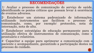 RECOMENDAÇÕES
1- Avaliar o processo de comunicação do serviço de saúde,
identificando os pontos críticos que possam levar à ocorrência
de eventos adversos.
2- Estabelecer um sistema padronizado de informações,
utilizando instrumentos que facilitem o processo de
comunicação, como, por exemplo: protocolos, nota de
internação, nota de alta.
3- Estabelecer estratégias de educação permanente para a
utilização efetiva de instrumentos de comunicação, como o
prontuário e relatórios.
4- Capacitar a equipe para aprimorar a comunicação com o
paciente e acompanhante, garantindo a participação destes no
processo do cuidado.
 