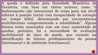 A queda é definida pela Sociedade Brasileira de
Geriatria, com base em vários autores, como “o
deslocamento não intencional do corpo para um nível
inferior à posição inicial com incapacidade de correção
em tempo hábil, determinado por circunstâncias
multifatoriais comprometendo a estabilidade”. Alguns
fatores estão associados com um risco aumentado de
quedas, portanto, há a necessidade de avaliação
multifatorial do risco de queda, que consiste na
identificação de fatores predisponentes da pessoa
(intrínsecos) e do ambiente (extrínsecos).
 