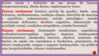 Existe ainda a definição de um grupo de fatores
comportamentais. Desta forma, explicitam-se estes:
Fatores intrínsecos: história prévia de quedas, idade, sexo
feminino, medicamentos, condição clínica, distúrbio de marcha
e equilíbrio, sedentarismo, estado psicológico, estado
nutricional deficiente, declínio cognitivo, diminuição da
acuidade visual, condições ortopédicas, estado funcional;
Fatores extrínsecos: iluminação insuficiente, superfícies
molhadas/escorregadias, tapetes, degraus inadequados
(altos/estreitos), obstáculos (móveis, objetos), ausência de
barras de apoio em corredores e banheiros, prateleiras de
altura inadequada, roupas e sapatos inadequados, via pública
com irregularidades, órteses inadequadas;
 