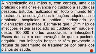 A higienização das mãos é, com certeza, uma das
práticas de maior relevância no cuidado à saúde das
pessoas. Estudos realizados em todo o mundo têm
mostrado a associação das infecções adquiridas no
ambiente hospitalar à prática inadequada de
higienização das mãos. Estima-se que 1,7 milhão de
infecções esteja associado ao cuidado em saúde e,
deste, 100.000 mortes associadas a infecções1.
Esses dados e a comprovação de que o paciente
adquiriu uma infecção hospitalar têm provocado a
recusa de pagamento de tratamentos por parte dos
planos de saúde.
 