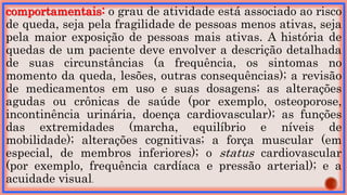 comportamentais: o grau de atividade está associado ao risco
de queda, seja pela fragilidade de pessoas menos ativas, seja
pela maior exposição de pessoas mais ativas. A história de
quedas de um paciente deve envolver a descrição detalhada
de suas circunstâncias (a frequência, os sintomas no
momento da queda, lesões, outras consequências); a revisão
de medicamentos em uso e suas dosagens; as alterações
agudas ou crônicas de saúde (por exemplo, osteoporose,
incontinência urinária, doença cardiovascular); as funções
das extremidades (marcha, equilíbrio e níveis de
mobilidade); alterações cognitivas; a força muscular (em
especial, de membros inferiores); o status cardiovascular
(por exemplo, frequência cardíaca e pressão arterial); e a
acuidade visual.
 